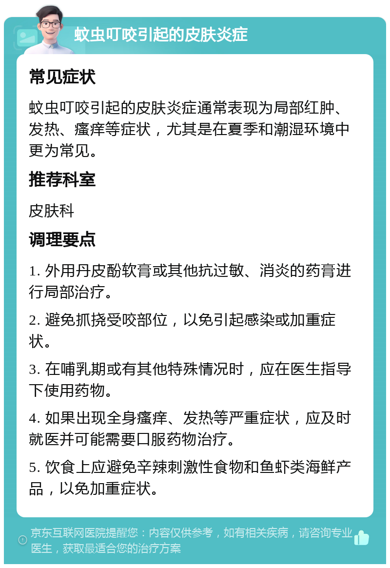 蚊虫叮咬引起的皮肤炎症 常见症状 蚊虫叮咬引起的皮肤炎症通常表现为局部红肿、发热、瘙痒等症状，尤其是在夏季和潮湿环境中更为常见。 推荐科室 皮肤科 调理要点 1. 外用丹皮酚软膏或其他抗过敏、消炎的药膏进行局部治疗。 2. 避免抓挠受咬部位，以免引起感染或加重症状。 3. 在哺乳期或有其他特殊情况时，应在医生指导下使用药物。 4. 如果出现全身瘙痒、发热等严重症状，应及时就医并可能需要口服药物治疗。 5. 饮食上应避免辛辣刺激性食物和鱼虾类海鲜产品，以免加重症状。