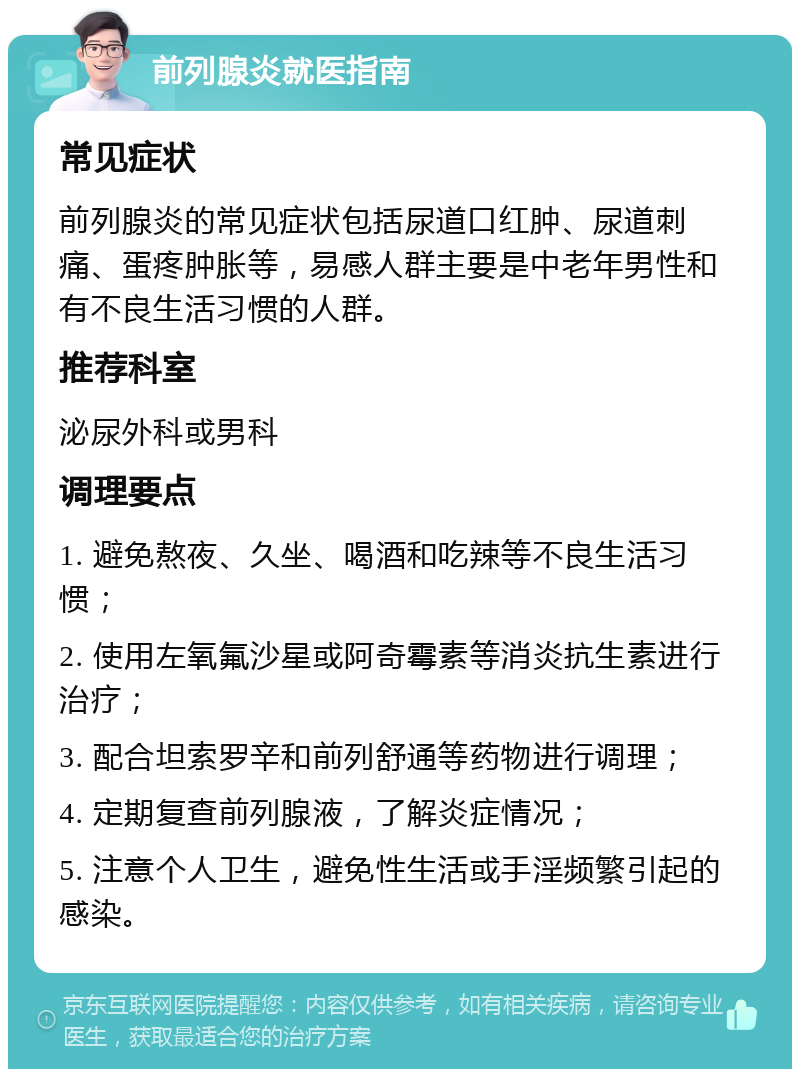 前列腺炎就医指南 常见症状 前列腺炎的常见症状包括尿道口红肿、尿道刺痛、蛋疼肿胀等，易感人群主要是中老年男性和有不良生活习惯的人群。 推荐科室 泌尿外科或男科 调理要点 1. 避免熬夜、久坐、喝酒和吃辣等不良生活习惯； 2. 使用左氧氟沙星或阿奇霉素等消炎抗生素进行治疗； 3. 配合坦索罗辛和前列舒通等药物进行调理； 4. 定期复查前列腺液，了解炎症情况； 5. 注意个人卫生，避免性生活或手淫频繁引起的感染。