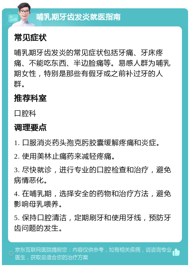 哺乳期牙齿发炎就医指南 常见症状 哺乳期牙齿发炎的常见症状包括牙痛、牙床疼痛、不能吃东西、半边脸痛等。易感人群为哺乳期女性，特别是那些有假牙或之前补过牙的人群。 推荐科室 口腔科 调理要点 1. 口服消炎药头孢克肟胶囊缓解疼痛和炎症。 2. 使用美林止痛药来减轻疼痛。 3. 尽快就诊，进行专业的口腔检查和治疗，避免病情恶化。 4. 在哺乳期，选择安全的药物和治疗方法，避免影响母乳喂养。 5. 保持口腔清洁，定期刷牙和使用牙线，预防牙齿问题的发生。