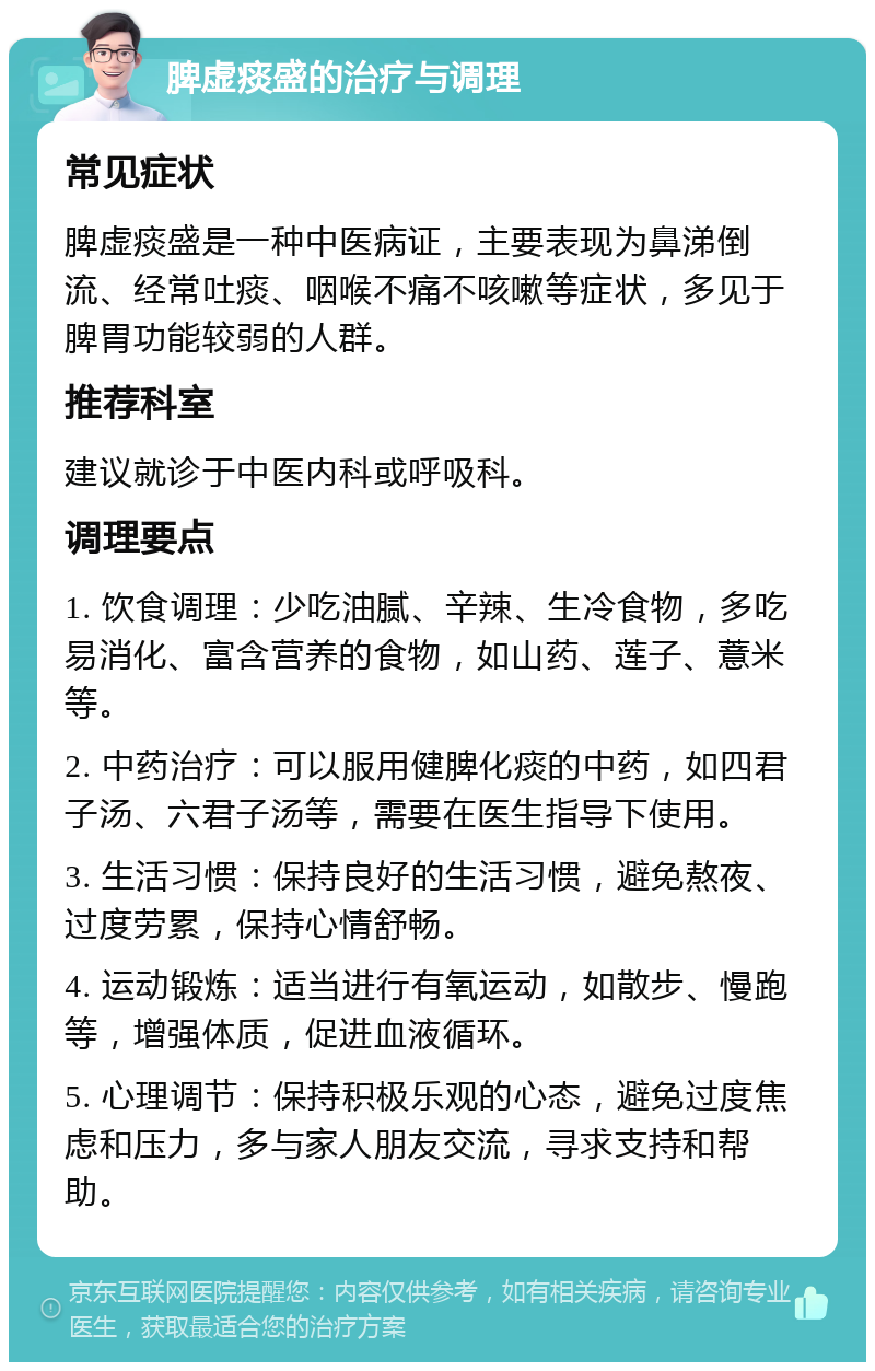 脾虚痰盛的治疗与调理 常见症状 脾虚痰盛是一种中医病证，主要表现为鼻涕倒流、经常吐痰、咽喉不痛不咳嗽等症状，多见于脾胃功能较弱的人群。 推荐科室 建议就诊于中医内科或呼吸科。 调理要点 1. 饮食调理：少吃油腻、辛辣、生冷食物，多吃易消化、富含营养的食物，如山药、莲子、薏米等。 2. 中药治疗：可以服用健脾化痰的中药，如四君子汤、六君子汤等，需要在医生指导下使用。 3. 生活习惯：保持良好的生活习惯，避免熬夜、过度劳累，保持心情舒畅。 4. 运动锻炼：适当进行有氧运动，如散步、慢跑等，增强体质，促进血液循环。 5. 心理调节：保持积极乐观的心态，避免过度焦虑和压力，多与家人朋友交流，寻求支持和帮助。