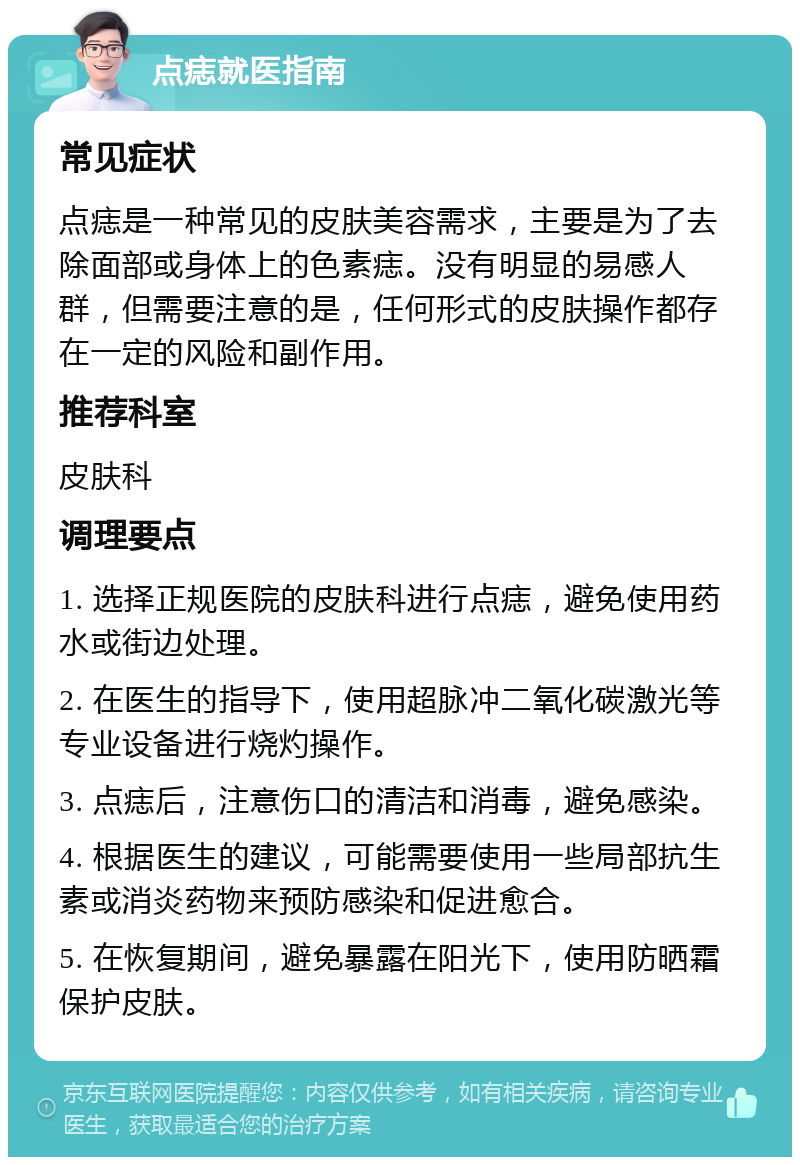 点痣就医指南 常见症状 点痣是一种常见的皮肤美容需求，主要是为了去除面部或身体上的色素痣。没有明显的易感人群，但需要注意的是，任何形式的皮肤操作都存在一定的风险和副作用。 推荐科室 皮肤科 调理要点 1. 选择正规医院的皮肤科进行点痣，避免使用药水或街边处理。 2. 在医生的指导下，使用超脉冲二氧化碳激光等专业设备进行烧灼操作。 3. 点痣后，注意伤口的清洁和消毒，避免感染。 4. 根据医生的建议，可能需要使用一些局部抗生素或消炎药物来预防感染和促进愈合。 5. 在恢复期间，避免暴露在阳光下，使用防晒霜保护皮肤。