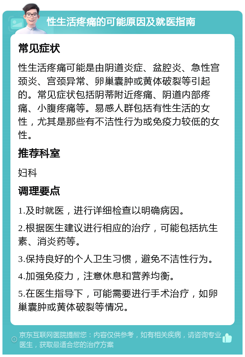 性生活疼痛的可能原因及就医指南 常见症状 性生活疼痛可能是由阴道炎症、盆腔炎、急性宫颈炎、宫颈异常、卵巢囊肿或黄体破裂等引起的。常见症状包括阴蒂附近疼痛、阴道内部疼痛、小腹疼痛等。易感人群包括有性生活的女性，尤其是那些有不洁性行为或免疫力较低的女性。 推荐科室 妇科 调理要点 1.及时就医，进行详细检查以明确病因。 2.根据医生建议进行相应的治疗，可能包括抗生素、消炎药等。 3.保持良好的个人卫生习惯，避免不洁性行为。 4.加强免疫力，注意休息和营养均衡。 5.在医生指导下，可能需要进行手术治疗，如卵巢囊肿或黄体破裂等情况。