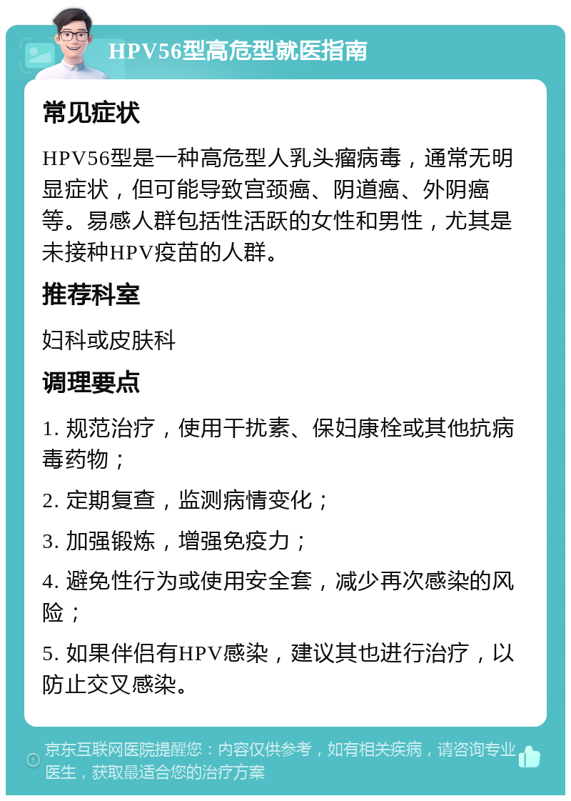 HPV56型高危型就医指南 常见症状 HPV56型是一种高危型人乳头瘤病毒，通常无明显症状，但可能导致宫颈癌、阴道癌、外阴癌等。易感人群包括性活跃的女性和男性，尤其是未接种HPV疫苗的人群。 推荐科室 妇科或皮肤科 调理要点 1. 规范治疗，使用干扰素、保妇康栓或其他抗病毒药物； 2. 定期复查，监测病情变化； 3. 加强锻炼，增强免疫力； 4. 避免性行为或使用安全套，减少再次感染的风险； 5. 如果伴侣有HPV感染，建议其也进行治疗，以防止交叉感染。