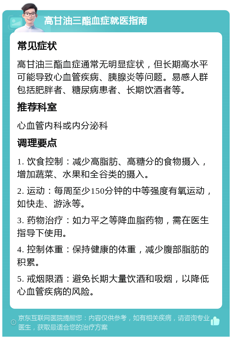 高甘油三酯血症就医指南 常见症状 高甘油三酯血症通常无明显症状，但长期高水平可能导致心血管疾病、胰腺炎等问题。易感人群包括肥胖者、糖尿病患者、长期饮酒者等。 推荐科室 心血管内科或内分泌科 调理要点 1. 饮食控制：减少高脂肪、高糖分的食物摄入，增加蔬菜、水果和全谷类的摄入。 2. 运动：每周至少150分钟的中等强度有氧运动，如快走、游泳等。 3. 药物治疗：如力平之等降血脂药物，需在医生指导下使用。 4. 控制体重：保持健康的体重，减少腹部脂肪的积累。 5. 戒烟限酒：避免长期大量饮酒和吸烟，以降低心血管疾病的风险。