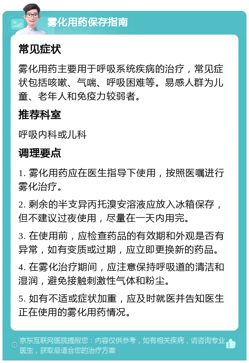 雾化用药保存指南 常见症状 雾化用药主要用于呼吸系统疾病的治疗，常见症状包括咳嗽、气喘、呼吸困难等。易感人群为儿童、老年人和免疫力较弱者。 推荐科室 呼吸内科或儿科 调理要点 1. 雾化用药应在医生指导下使用，按照医嘱进行雾化治疗。 2. 剩余的半支异丙托溴安溶液应放入冰箱保存，但不建议过夜使用，尽量在一天内用完。 3. 在使用前，应检查药品的有效期和外观是否有异常，如有变质或过期，应立即更换新的药品。 4. 在雾化治疗期间，应注意保持呼吸道的清洁和湿润，避免接触刺激性气体和粉尘。 5. 如有不适或症状加重，应及时就医并告知医生正在使用的雾化用药情况。