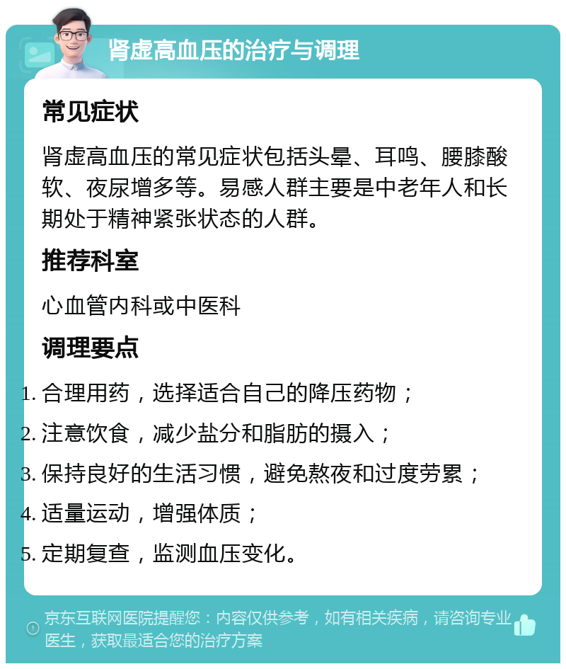 肾虚高血压的治疗与调理 常见症状 肾虚高血压的常见症状包括头晕、耳鸣、腰膝酸软、夜尿增多等。易感人群主要是中老年人和长期处于精神紧张状态的人群。 推荐科室 心血管内科或中医科 调理要点 合理用药，选择适合自己的降压药物； 注意饮食，减少盐分和脂肪的摄入； 保持良好的生活习惯，避免熬夜和过度劳累； 适量运动，增强体质； 定期复查，监测血压变化。