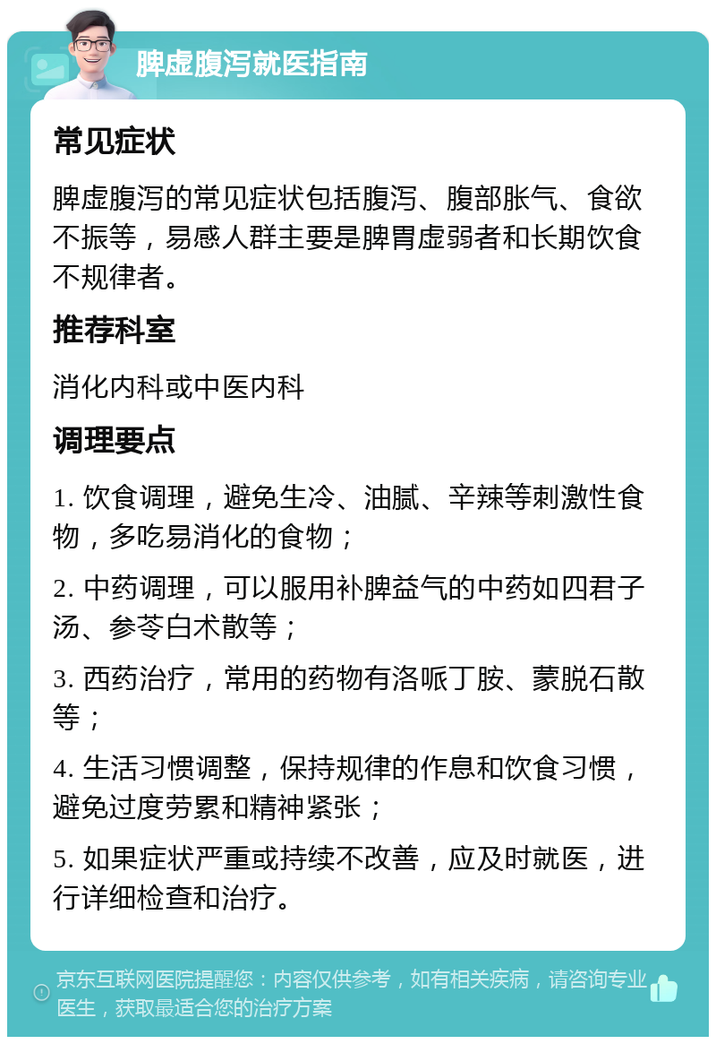 脾虚腹泻就医指南 常见症状 脾虚腹泻的常见症状包括腹泻、腹部胀气、食欲不振等，易感人群主要是脾胃虚弱者和长期饮食不规律者。 推荐科室 消化内科或中医内科 调理要点 1. 饮食调理，避免生冷、油腻、辛辣等刺激性食物，多吃易消化的食物； 2. 中药调理，可以服用补脾益气的中药如四君子汤、参苓白术散等； 3. 西药治疗，常用的药物有洛哌丁胺、蒙脱石散等； 4. 生活习惯调整，保持规律的作息和饮食习惯，避免过度劳累和精神紧张； 5. 如果症状严重或持续不改善，应及时就医，进行详细检查和治疗。