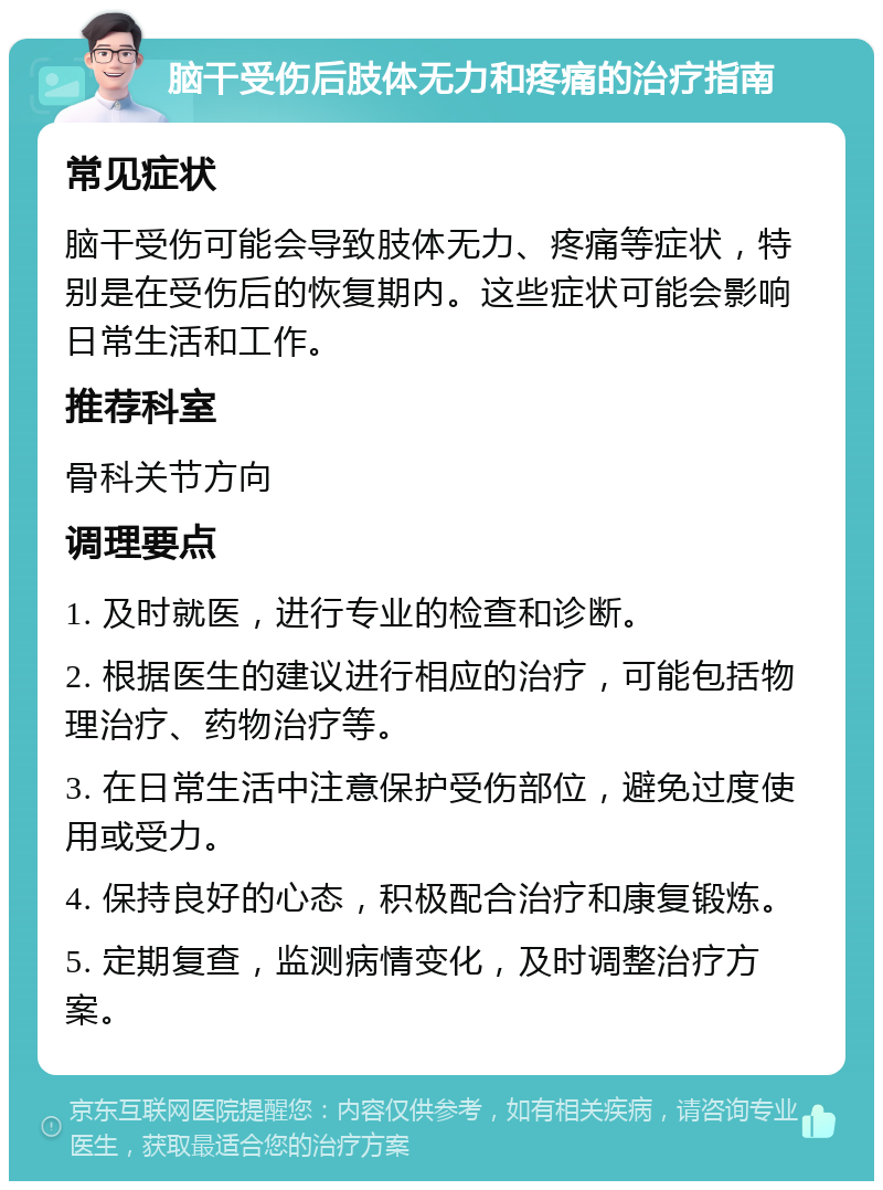 脑干受伤后肢体无力和疼痛的治疗指南 常见症状 脑干受伤可能会导致肢体无力、疼痛等症状，特别是在受伤后的恢复期内。这些症状可能会影响日常生活和工作。 推荐科室 骨科关节方向 调理要点 1. 及时就医，进行专业的检查和诊断。 2. 根据医生的建议进行相应的治疗，可能包括物理治疗、药物治疗等。 3. 在日常生活中注意保护受伤部位，避免过度使用或受力。 4. 保持良好的心态，积极配合治疗和康复锻炼。 5. 定期复查，监测病情变化，及时调整治疗方案。