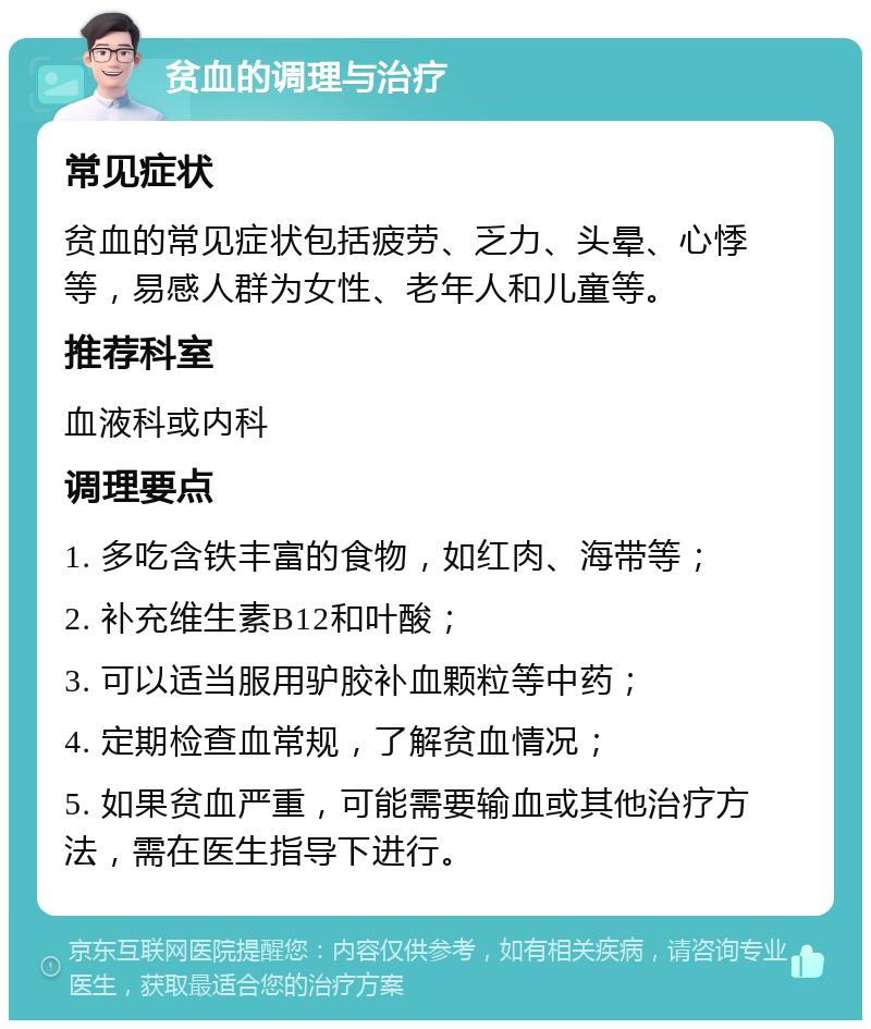 贫血的调理与治疗 常见症状 贫血的常见症状包括疲劳、乏力、头晕、心悸等，易感人群为女性、老年人和儿童等。 推荐科室 血液科或内科 调理要点 1. 多吃含铁丰富的食物，如红肉、海带等； 2. 补充维生素B12和叶酸； 3. 可以适当服用驴胶补血颗粒等中药； 4. 定期检查血常规，了解贫血情况； 5. 如果贫血严重，可能需要输血或其他治疗方法，需在医生指导下进行。