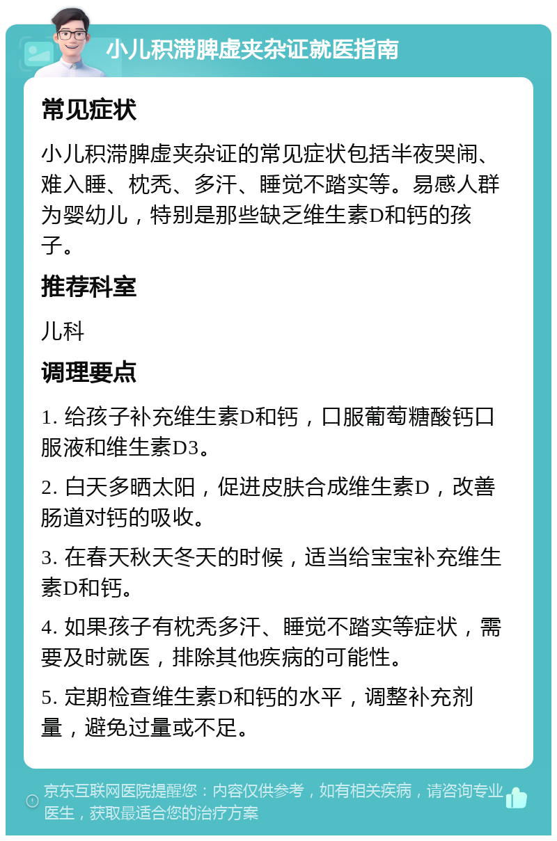 小儿积滞脾虚夹杂证就医指南 常见症状 小儿积滞脾虚夹杂证的常见症状包括半夜哭闹、难入睡、枕秃、多汗、睡觉不踏实等。易感人群为婴幼儿，特别是那些缺乏维生素D和钙的孩子。 推荐科室 儿科 调理要点 1. 给孩子补充维生素D和钙，口服葡萄糖酸钙口服液和维生素D3。 2. 白天多晒太阳，促进皮肤合成维生素D，改善肠道对钙的吸收。 3. 在春天秋天冬天的时候，适当给宝宝补充维生素D和钙。 4. 如果孩子有枕秃多汗、睡觉不踏实等症状，需要及时就医，排除其他疾病的可能性。 5. 定期检查维生素D和钙的水平，调整补充剂量，避免过量或不足。