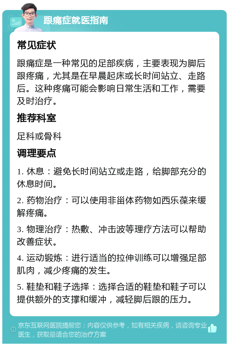 跟痛症就医指南 常见症状 跟痛症是一种常见的足部疾病，主要表现为脚后跟疼痛，尤其是在早晨起床或长时间站立、走路后。这种疼痛可能会影响日常生活和工作，需要及时治疗。 推荐科室 足科或骨科 调理要点 1. 休息：避免长时间站立或走路，给脚部充分的休息时间。 2. 药物治疗：可以使用非甾体药物如西乐葆来缓解疼痛。 3. 物理治疗：热敷、冲击波等理疗方法可以帮助改善症状。 4. 运动锻炼：进行适当的拉伸训练可以增强足部肌肉，减少疼痛的发生。 5. 鞋垫和鞋子选择：选择合适的鞋垫和鞋子可以提供额外的支撑和缓冲，减轻脚后跟的压力。