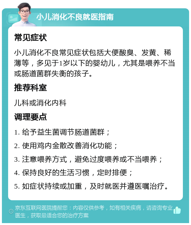 小儿消化不良就医指南 常见症状 小儿消化不良常见症状包括大便酸臭、发黄、稀薄等，多见于1岁以下的婴幼儿，尤其是喂养不当或肠道菌群失衡的孩子。 推荐科室 儿科或消化内科 调理要点 1. 给予益生菌调节肠道菌群； 2. 使用鸡内金散改善消化功能； 3. 注意喂养方式，避免过度喂养或不当喂养； 4. 保持良好的生活习惯，定时排便； 5. 如症状持续或加重，及时就医并遵医嘱治疗。