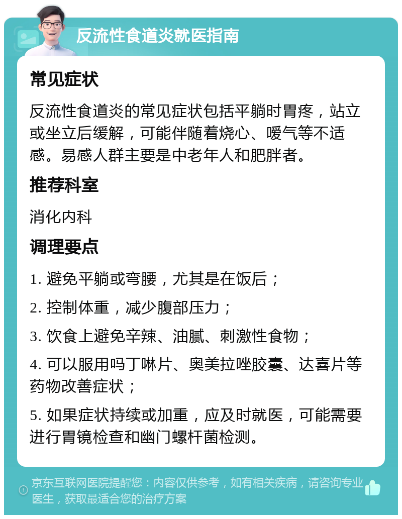 反流性食道炎就医指南 常见症状 反流性食道炎的常见症状包括平躺时胃疼，站立或坐立后缓解，可能伴随着烧心、嗳气等不适感。易感人群主要是中老年人和肥胖者。 推荐科室 消化内科 调理要点 1. 避免平躺或弯腰，尤其是在饭后； 2. 控制体重，减少腹部压力； 3. 饮食上避免辛辣、油腻、刺激性食物； 4. 可以服用吗丁啉片、奥美拉唑胶囊、达喜片等药物改善症状； 5. 如果症状持续或加重，应及时就医，可能需要进行胃镜检查和幽门螺杆菌检测。