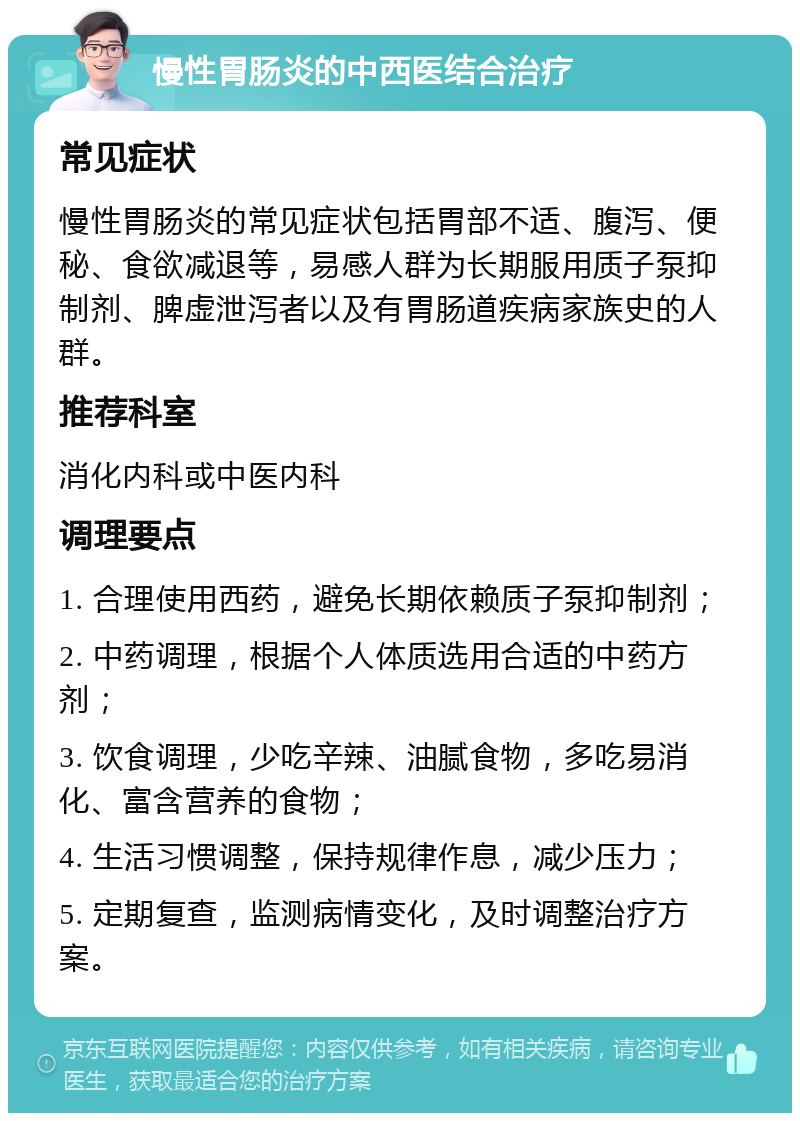 慢性胃肠炎的中西医结合治疗 常见症状 慢性胃肠炎的常见症状包括胃部不适、腹泻、便秘、食欲减退等，易感人群为长期服用质子泵抑制剂、脾虚泄泻者以及有胃肠道疾病家族史的人群。 推荐科室 消化内科或中医内科 调理要点 1. 合理使用西药，避免长期依赖质子泵抑制剂； 2. 中药调理，根据个人体质选用合适的中药方剂； 3. 饮食调理，少吃辛辣、油腻食物，多吃易消化、富含营养的食物； 4. 生活习惯调整，保持规律作息，减少压力； 5. 定期复查，监测病情变化，及时调整治疗方案。