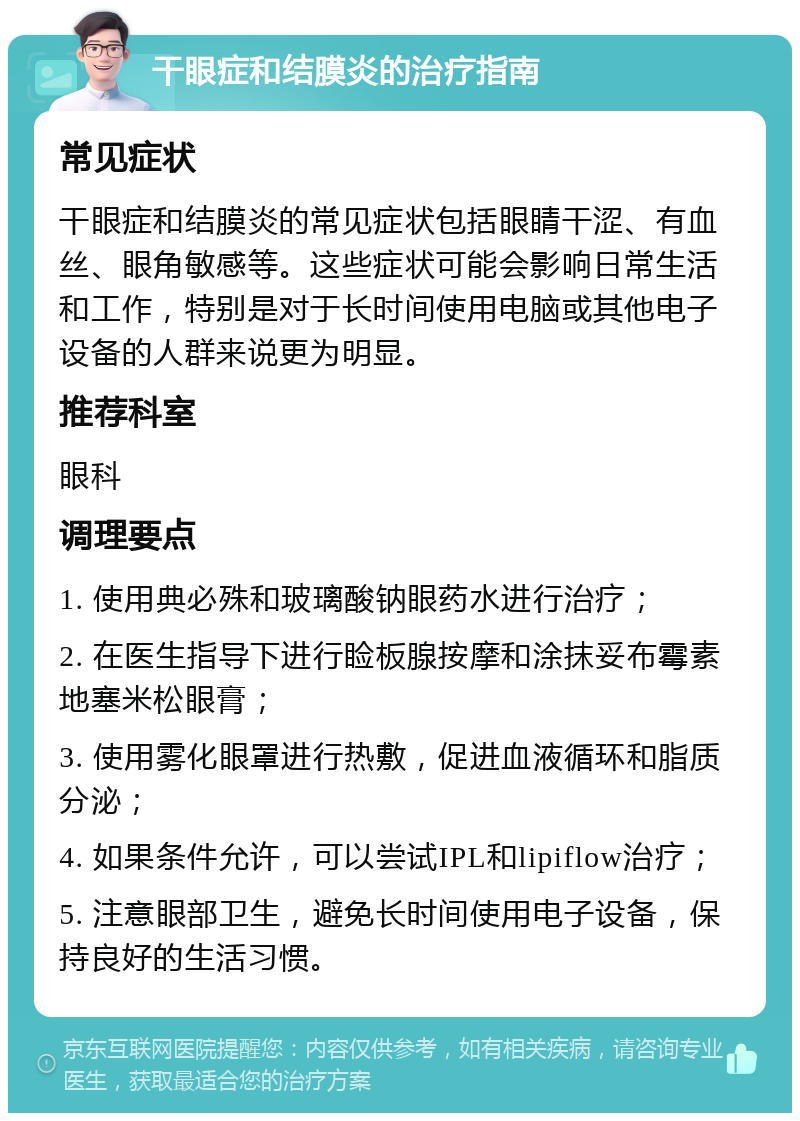 干眼症和结膜炎的治疗指南 常见症状 干眼症和结膜炎的常见症状包括眼睛干涩、有血丝、眼角敏感等。这些症状可能会影响日常生活和工作，特别是对于长时间使用电脑或其他电子设备的人群来说更为明显。 推荐科室 眼科 调理要点 1. 使用典必殊和玻璃酸钠眼药水进行治疗； 2. 在医生指导下进行睑板腺按摩和涂抹妥布霉素地塞米松眼膏； 3. 使用雾化眼罩进行热敷，促进血液循环和脂质分泌； 4. 如果条件允许，可以尝试IPL和lipiflow治疗； 5. 注意眼部卫生，避免长时间使用电子设备，保持良好的生活习惯。