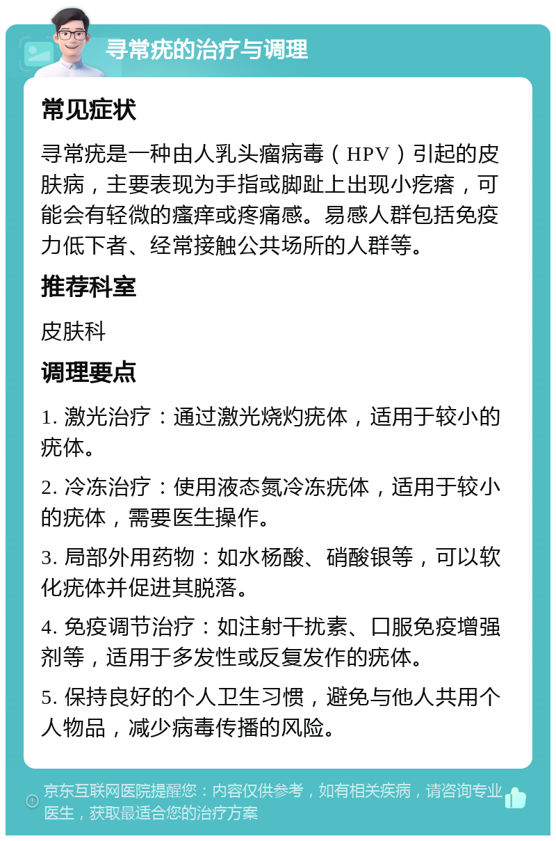 寻常疣的治疗与调理 常见症状 寻常疣是一种由人乳头瘤病毒（HPV）引起的皮肤病，主要表现为手指或脚趾上出现小疙瘩，可能会有轻微的瘙痒或疼痛感。易感人群包括免疫力低下者、经常接触公共场所的人群等。 推荐科室 皮肤科 调理要点 1. 激光治疗：通过激光烧灼疣体，适用于较小的疣体。 2. 冷冻治疗：使用液态氮冷冻疣体，适用于较小的疣体，需要医生操作。 3. 局部外用药物：如水杨酸、硝酸银等，可以软化疣体并促进其脱落。 4. 免疫调节治疗：如注射干扰素、口服免疫增强剂等，适用于多发性或反复发作的疣体。 5. 保持良好的个人卫生习惯，避免与他人共用个人物品，减少病毒传播的风险。