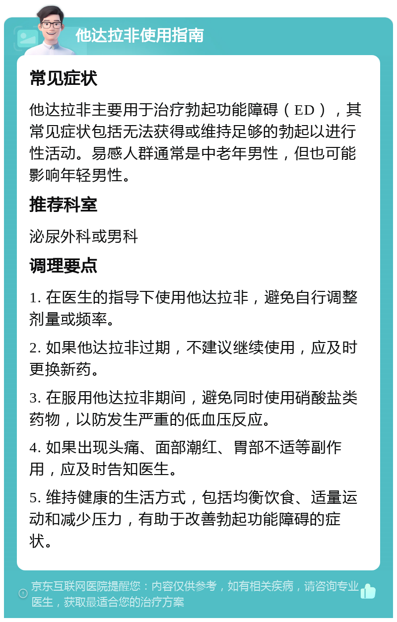 他达拉非使用指南 常见症状 他达拉非主要用于治疗勃起功能障碍（ED），其常见症状包括无法获得或维持足够的勃起以进行性活动。易感人群通常是中老年男性，但也可能影响年轻男性。 推荐科室 泌尿外科或男科 调理要点 1. 在医生的指导下使用他达拉非，避免自行调整剂量或频率。 2. 如果他达拉非过期，不建议继续使用，应及时更换新药。 3. 在服用他达拉非期间，避免同时使用硝酸盐类药物，以防发生严重的低血压反应。 4. 如果出现头痛、面部潮红、胃部不适等副作用，应及时告知医生。 5. 维持健康的生活方式，包括均衡饮食、适量运动和减少压力，有助于改善勃起功能障碍的症状。