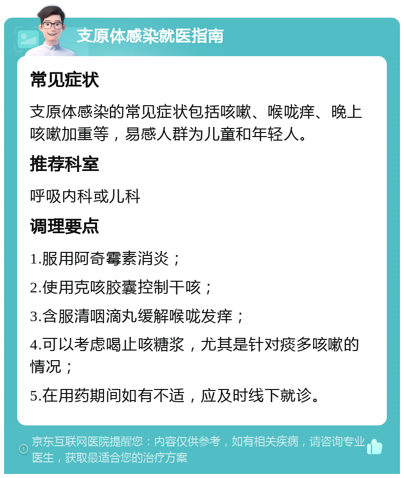 支原体感染就医指南 常见症状 支原体感染的常见症状包括咳嗽、喉咙痒、晚上咳嗽加重等，易感人群为儿童和年轻人。 推荐科室 呼吸内科或儿科 调理要点 1.服用阿奇霉素消炎； 2.使用克咳胶囊控制干咳； 3.含服清咽滴丸缓解喉咙发痒； 4.可以考虑喝止咳糖浆，尤其是针对痰多咳嗽的情况； 5.在用药期间如有不适，应及时线下就诊。