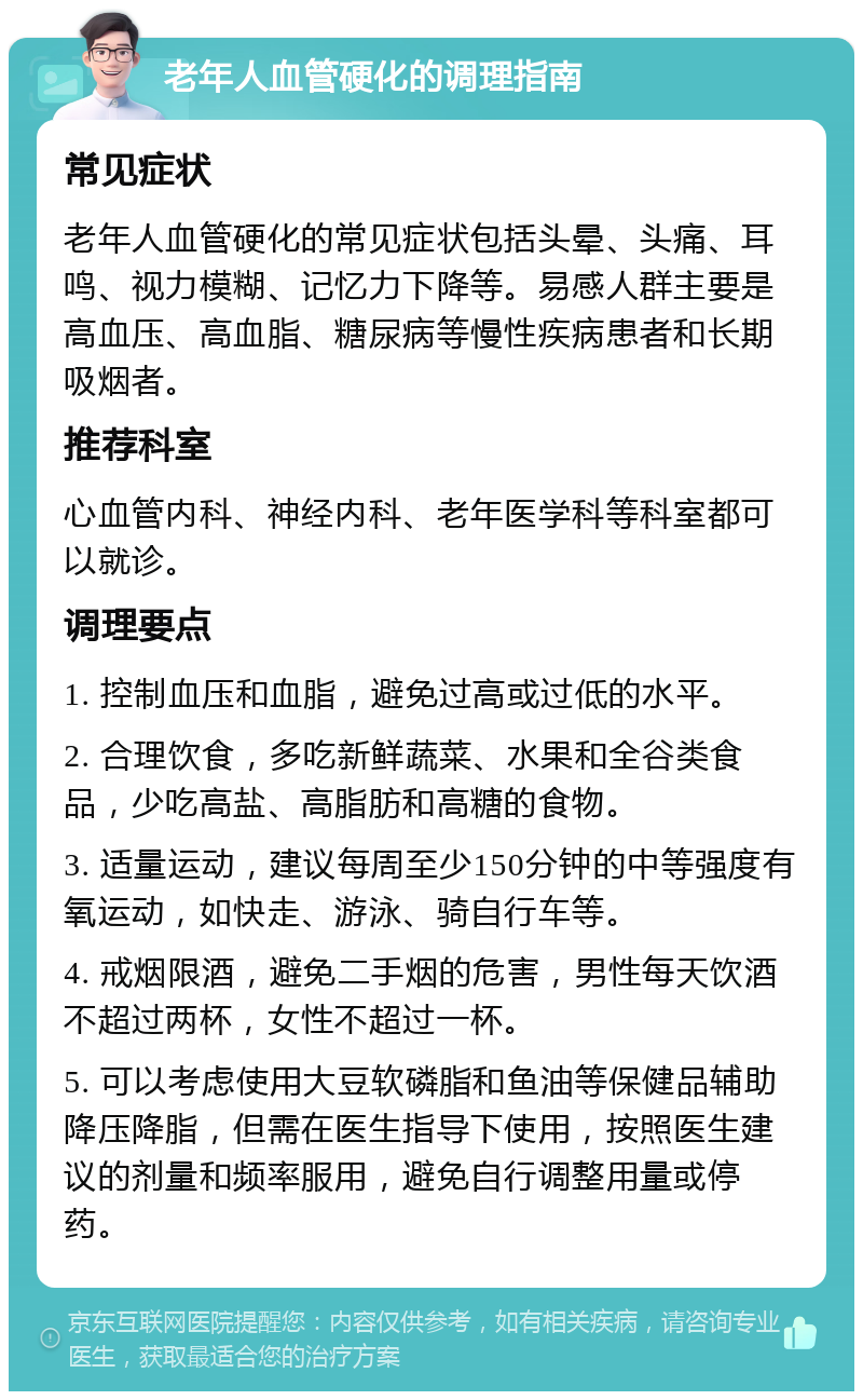 老年人血管硬化的调理指南 常见症状 老年人血管硬化的常见症状包括头晕、头痛、耳鸣、视力模糊、记忆力下降等。易感人群主要是高血压、高血脂、糖尿病等慢性疾病患者和长期吸烟者。 推荐科室 心血管内科、神经内科、老年医学科等科室都可以就诊。 调理要点 1. 控制血压和血脂，避免过高或过低的水平。 2. 合理饮食，多吃新鲜蔬菜、水果和全谷类食品，少吃高盐、高脂肪和高糖的食物。 3. 适量运动，建议每周至少150分钟的中等强度有氧运动，如快走、游泳、骑自行车等。 4. 戒烟限酒，避免二手烟的危害，男性每天饮酒不超过两杯，女性不超过一杯。 5. 可以考虑使用大豆软磷脂和鱼油等保健品辅助降压降脂，但需在医生指导下使用，按照医生建议的剂量和频率服用，避免自行调整用量或停药。