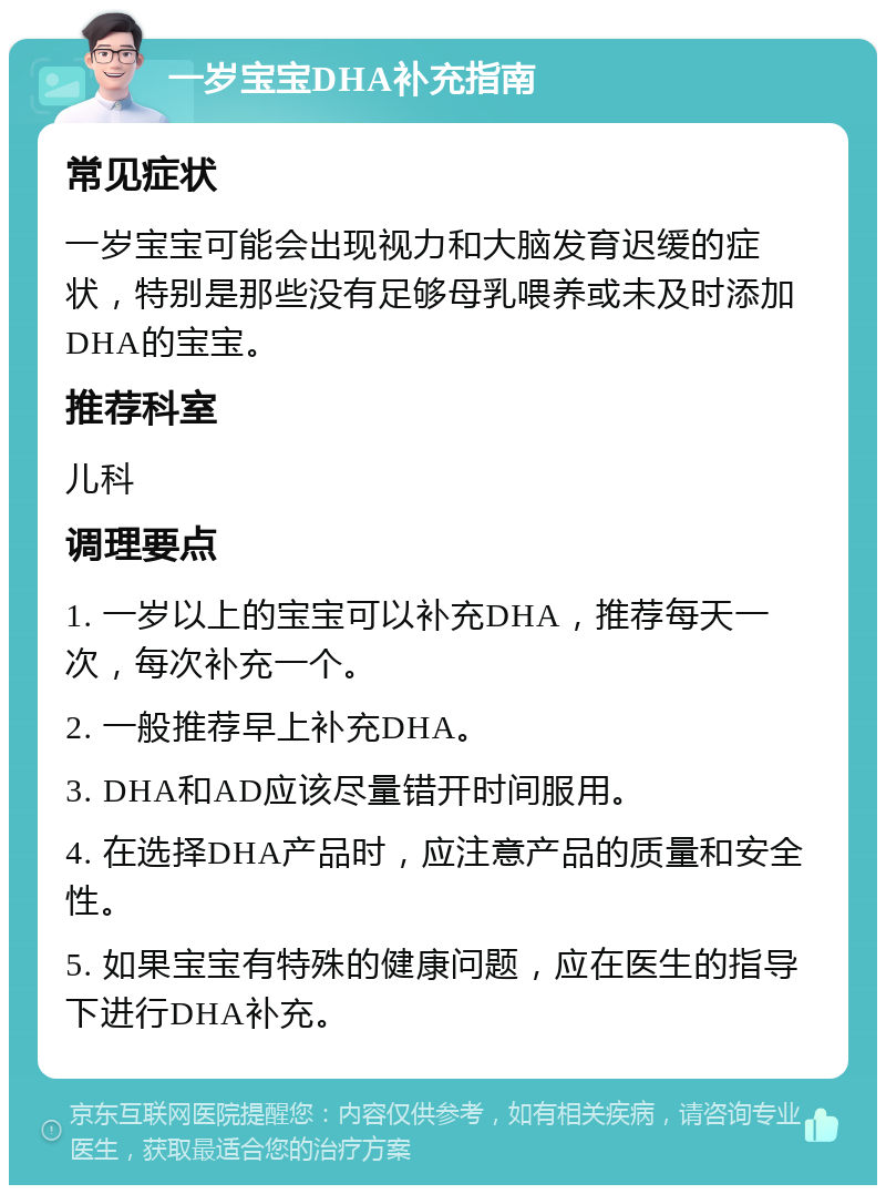 一岁宝宝DHA补充指南 常见症状 一岁宝宝可能会出现视力和大脑发育迟缓的症状，特别是那些没有足够母乳喂养或未及时添加DHA的宝宝。 推荐科室 儿科 调理要点 1. 一岁以上的宝宝可以补充DHA，推荐每天一次，每次补充一个。 2. 一般推荐早上补充DHA。 3. DHA和AD应该尽量错开时间服用。 4. 在选择DHA产品时，应注意产品的质量和安全性。 5. 如果宝宝有特殊的健康问题，应在医生的指导下进行DHA补充。