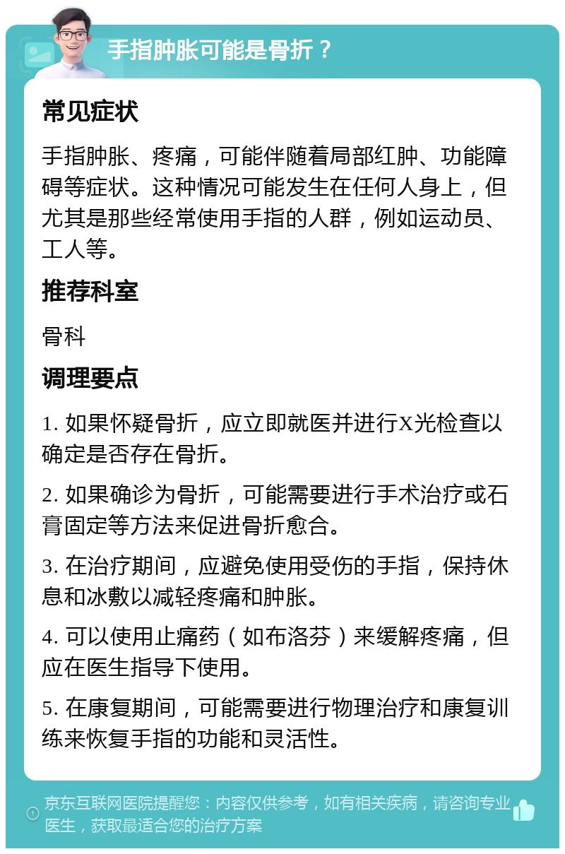 手指肿胀可能是骨折？ 常见症状 手指肿胀、疼痛，可能伴随着局部红肿、功能障碍等症状。这种情况可能发生在任何人身上，但尤其是那些经常使用手指的人群，例如运动员、工人等。 推荐科室 骨科 调理要点 1. 如果怀疑骨折，应立即就医并进行X光检查以确定是否存在骨折。 2. 如果确诊为骨折，可能需要进行手术治疗或石膏固定等方法来促进骨折愈合。 3. 在治疗期间，应避免使用受伤的手指，保持休息和冰敷以减轻疼痛和肿胀。 4. 可以使用止痛药（如布洛芬）来缓解疼痛，但应在医生指导下使用。 5. 在康复期间，可能需要进行物理治疗和康复训练来恢复手指的功能和灵活性。