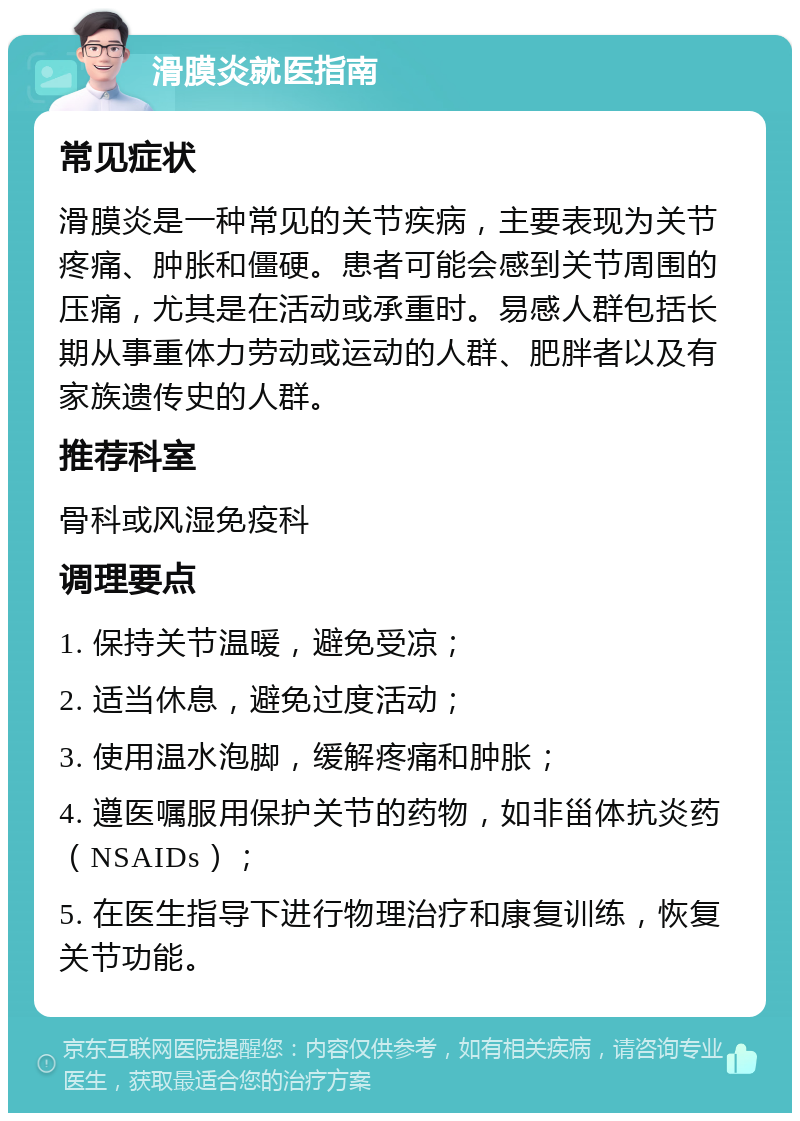 滑膜炎就医指南 常见症状 滑膜炎是一种常见的关节疾病，主要表现为关节疼痛、肿胀和僵硬。患者可能会感到关节周围的压痛，尤其是在活动或承重时。易感人群包括长期从事重体力劳动或运动的人群、肥胖者以及有家族遗传史的人群。 推荐科室 骨科或风湿免疫科 调理要点 1. 保持关节温暖，避免受凉； 2. 适当休息，避免过度活动； 3. 使用温水泡脚，缓解疼痛和肿胀； 4. 遵医嘱服用保护关节的药物，如非甾体抗炎药（NSAIDs）； 5. 在医生指导下进行物理治疗和康复训练，恢复关节功能。