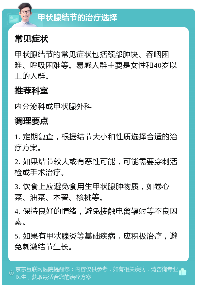 甲状腺结节的治疗选择 常见症状 甲状腺结节的常见症状包括颈部肿块、吞咽困难、呼吸困难等。易感人群主要是女性和40岁以上的人群。 推荐科室 内分泌科或甲状腺外科 调理要点 1. 定期复查，根据结节大小和性质选择合适的治疗方案。 2. 如果结节较大或有恶性可能，可能需要穿刺活检或手术治疗。 3. 饮食上应避免食用生甲状腺肿物质，如卷心菜、油菜、木薯、核桃等。 4. 保持良好的情绪，避免接触电离辐射等不良因素。 5. 如果有甲状腺炎等基础疾病，应积极治疗，避免刺激结节生长。