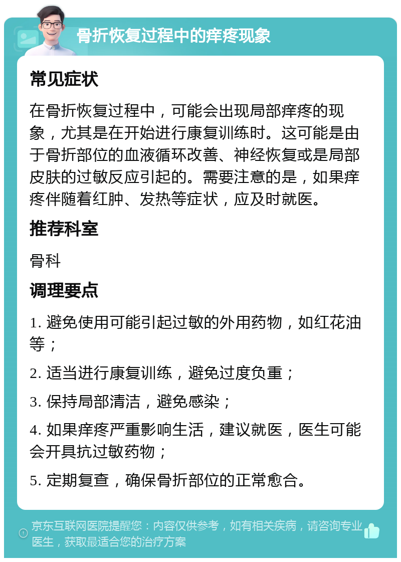 骨折恢复过程中的痒疼现象 常见症状 在骨折恢复过程中，可能会出现局部痒疼的现象，尤其是在开始进行康复训练时。这可能是由于骨折部位的血液循环改善、神经恢复或是局部皮肤的过敏反应引起的。需要注意的是，如果痒疼伴随着红肿、发热等症状，应及时就医。 推荐科室 骨科 调理要点 1. 避免使用可能引起过敏的外用药物，如红花油等； 2. 适当进行康复训练，避免过度负重； 3. 保持局部清洁，避免感染； 4. 如果痒疼严重影响生活，建议就医，医生可能会开具抗过敏药物； 5. 定期复查，确保骨折部位的正常愈合。