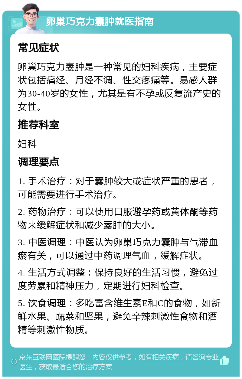 卵巢巧克力囊肿就医指南 常见症状 卵巢巧克力囊肿是一种常见的妇科疾病，主要症状包括痛经、月经不调、性交疼痛等。易感人群为30-40岁的女性，尤其是有不孕或反复流产史的女性。 推荐科室 妇科 调理要点 1. 手术治疗：对于囊肿较大或症状严重的患者，可能需要进行手术治疗。 2. 药物治疗：可以使用口服避孕药或黄体酮等药物来缓解症状和减少囊肿的大小。 3. 中医调理：中医认为卵巢巧克力囊肿与气滞血瘀有关，可以通过中药调理气血，缓解症状。 4. 生活方式调整：保持良好的生活习惯，避免过度劳累和精神压力，定期进行妇科检查。 5. 饮食调理：多吃富含维生素E和C的食物，如新鲜水果、蔬菜和坚果，避免辛辣刺激性食物和酒精等刺激性物质。