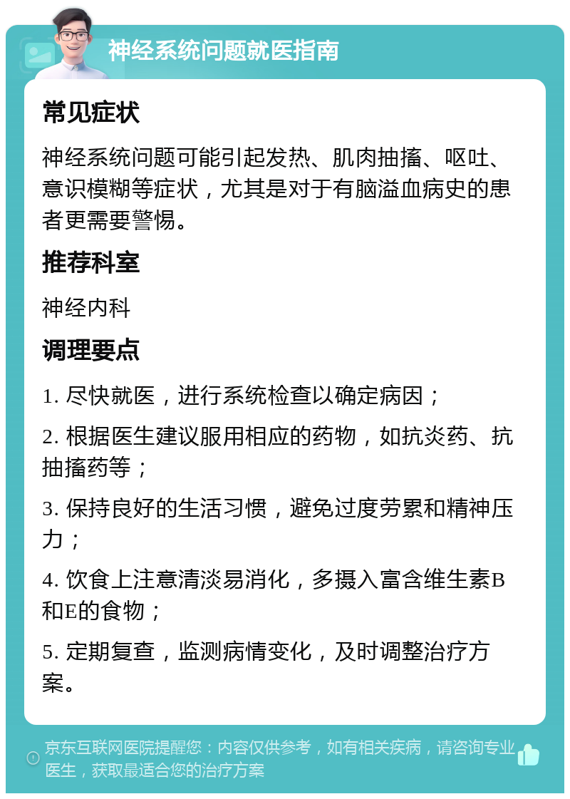 神经系统问题就医指南 常见症状 神经系统问题可能引起发热、肌肉抽搐、呕吐、意识模糊等症状，尤其是对于有脑溢血病史的患者更需要警惕。 推荐科室 神经内科 调理要点 1. 尽快就医，进行系统检查以确定病因； 2. 根据医生建议服用相应的药物，如抗炎药、抗抽搐药等； 3. 保持良好的生活习惯，避免过度劳累和精神压力； 4. 饮食上注意清淡易消化，多摄入富含维生素B和E的食物； 5. 定期复查，监测病情变化，及时调整治疗方案。