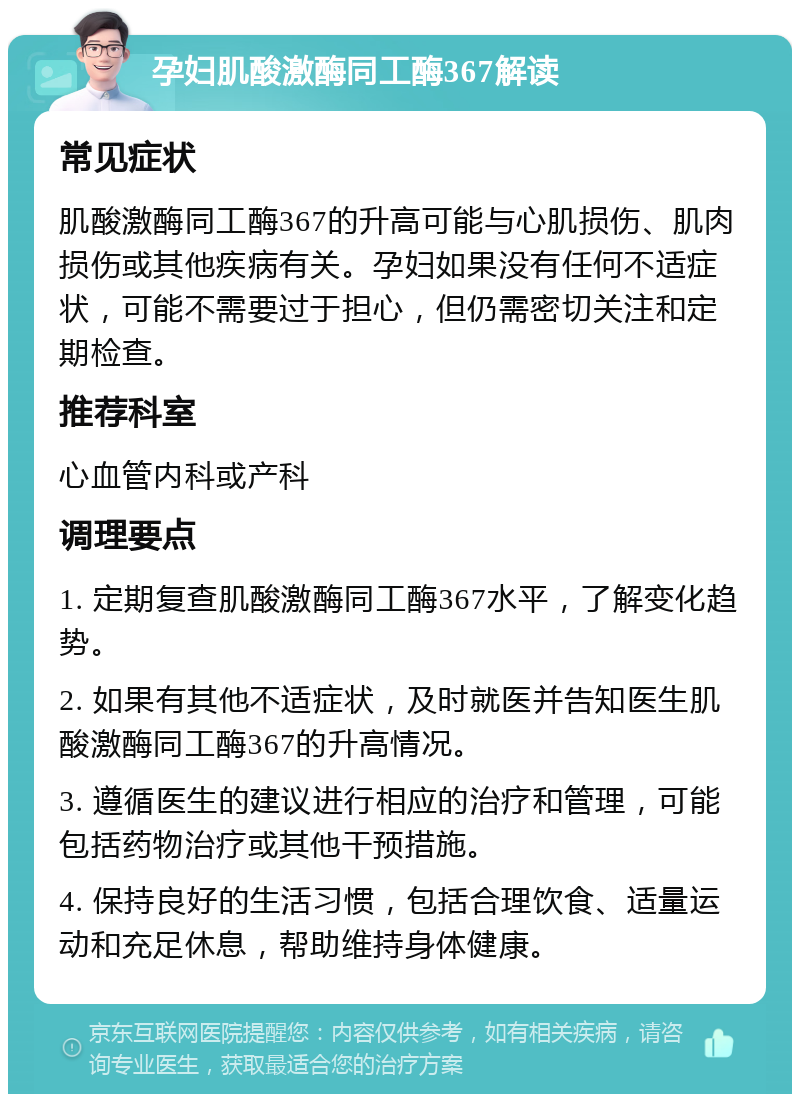 孕妇肌酸激酶同工酶367解读 常见症状 肌酸激酶同工酶367的升高可能与心肌损伤、肌肉损伤或其他疾病有关。孕妇如果没有任何不适症状，可能不需要过于担心，但仍需密切关注和定期检查。 推荐科室 心血管内科或产科 调理要点 1. 定期复查肌酸激酶同工酶367水平，了解变化趋势。 2. 如果有其他不适症状，及时就医并告知医生肌酸激酶同工酶367的升高情况。 3. 遵循医生的建议进行相应的治疗和管理，可能包括药物治疗或其他干预措施。 4. 保持良好的生活习惯，包括合理饮食、适量运动和充足休息，帮助维持身体健康。