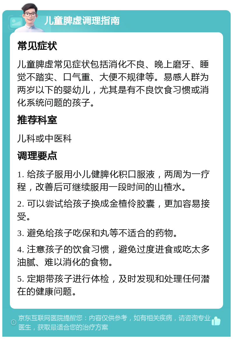 儿童脾虚调理指南 常见症状 儿童脾虚常见症状包括消化不良、晚上磨牙、睡觉不踏实、口气重、大便不规律等。易感人群为两岁以下的婴幼儿，尤其是有不良饮食习惯或消化系统问题的孩子。 推荐科室 儿科或中医科 调理要点 1. 给孩子服用小儿健脾化积口服液，两周为一疗程，改善后可继续服用一段时间的山楂水。 2. 可以尝试给孩子换成金楂伶胶囊，更加容易接受。 3. 避免给孩子吃保和丸等不适合的药物。 4. 注意孩子的饮食习惯，避免过度进食或吃太多油腻、难以消化的食物。 5. 定期带孩子进行体检，及时发现和处理任何潜在的健康问题。