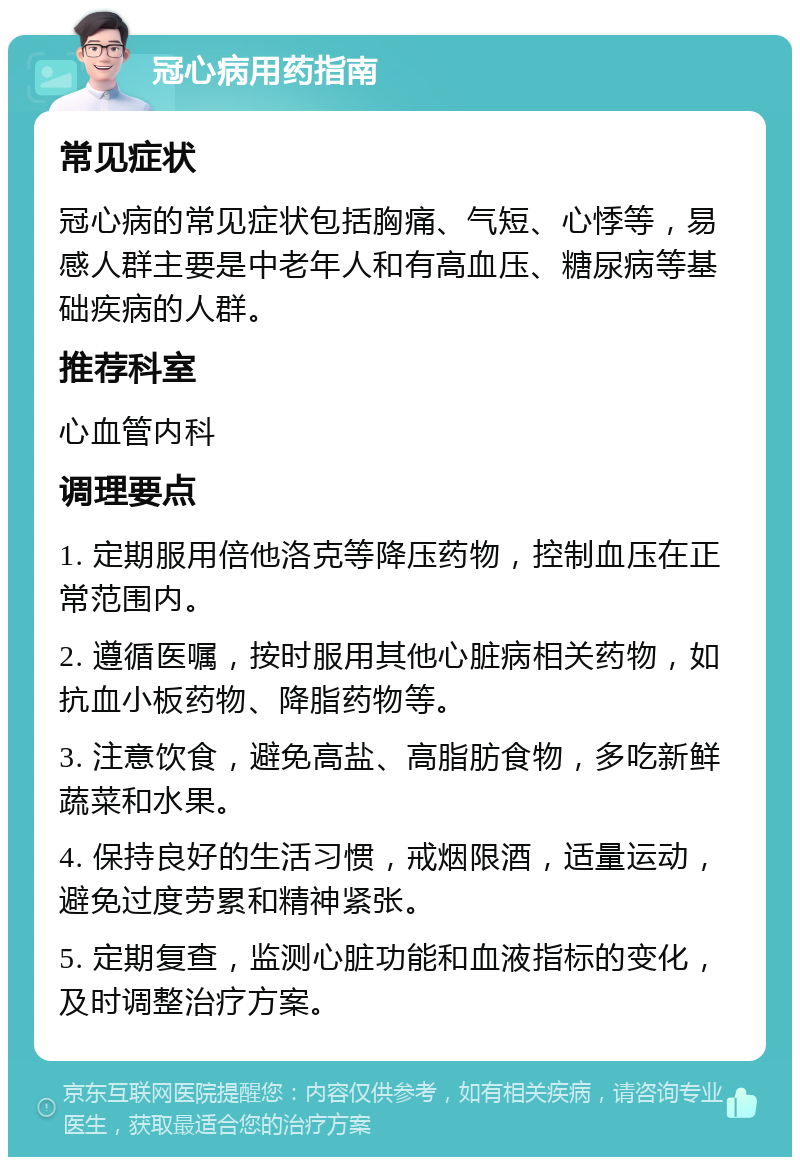 冠心病用药指南 常见症状 冠心病的常见症状包括胸痛、气短、心悸等，易感人群主要是中老年人和有高血压、糖尿病等基础疾病的人群。 推荐科室 心血管内科 调理要点 1. 定期服用倍他洛克等降压药物，控制血压在正常范围内。 2. 遵循医嘱，按时服用其他心脏病相关药物，如抗血小板药物、降脂药物等。 3. 注意饮食，避免高盐、高脂肪食物，多吃新鲜蔬菜和水果。 4. 保持良好的生活习惯，戒烟限酒，适量运动，避免过度劳累和精神紧张。 5. 定期复查，监测心脏功能和血液指标的变化，及时调整治疗方案。