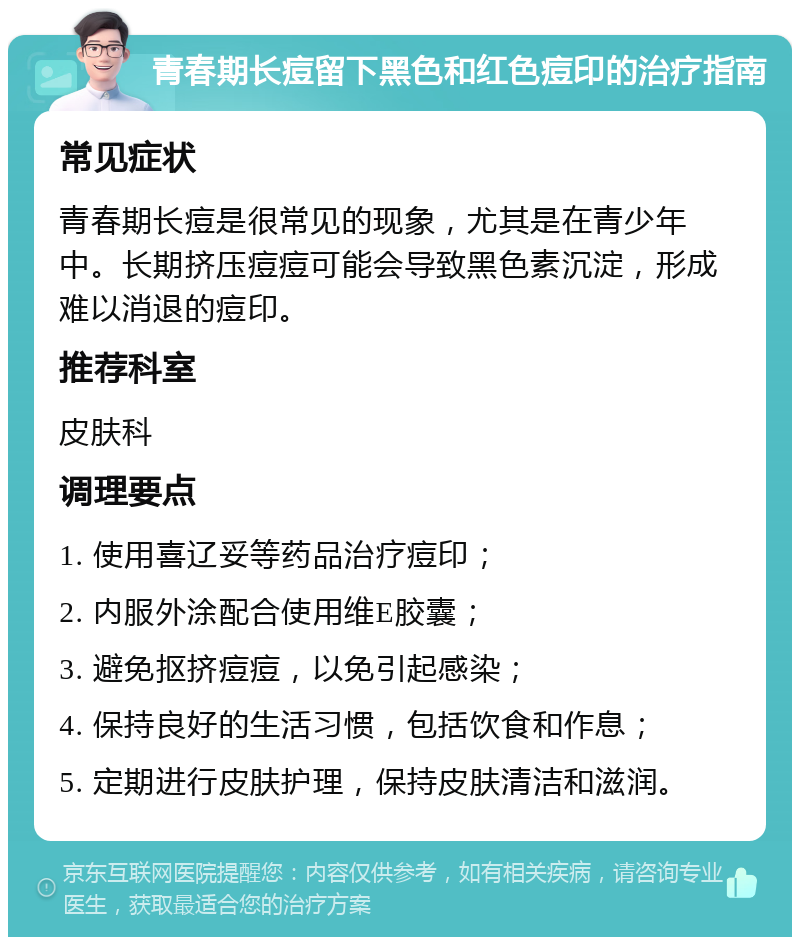 青春期长痘留下黑色和红色痘印的治疗指南 常见症状 青春期长痘是很常见的现象，尤其是在青少年中。长期挤压痘痘可能会导致黑色素沉淀，形成难以消退的痘印。 推荐科室 皮肤科 调理要点 1. 使用喜辽妥等药品治疗痘印； 2. 内服外涂配合使用维E胶囊； 3. 避免抠挤痘痘，以免引起感染； 4. 保持良好的生活习惯，包括饮食和作息； 5. 定期进行皮肤护理，保持皮肤清洁和滋润。