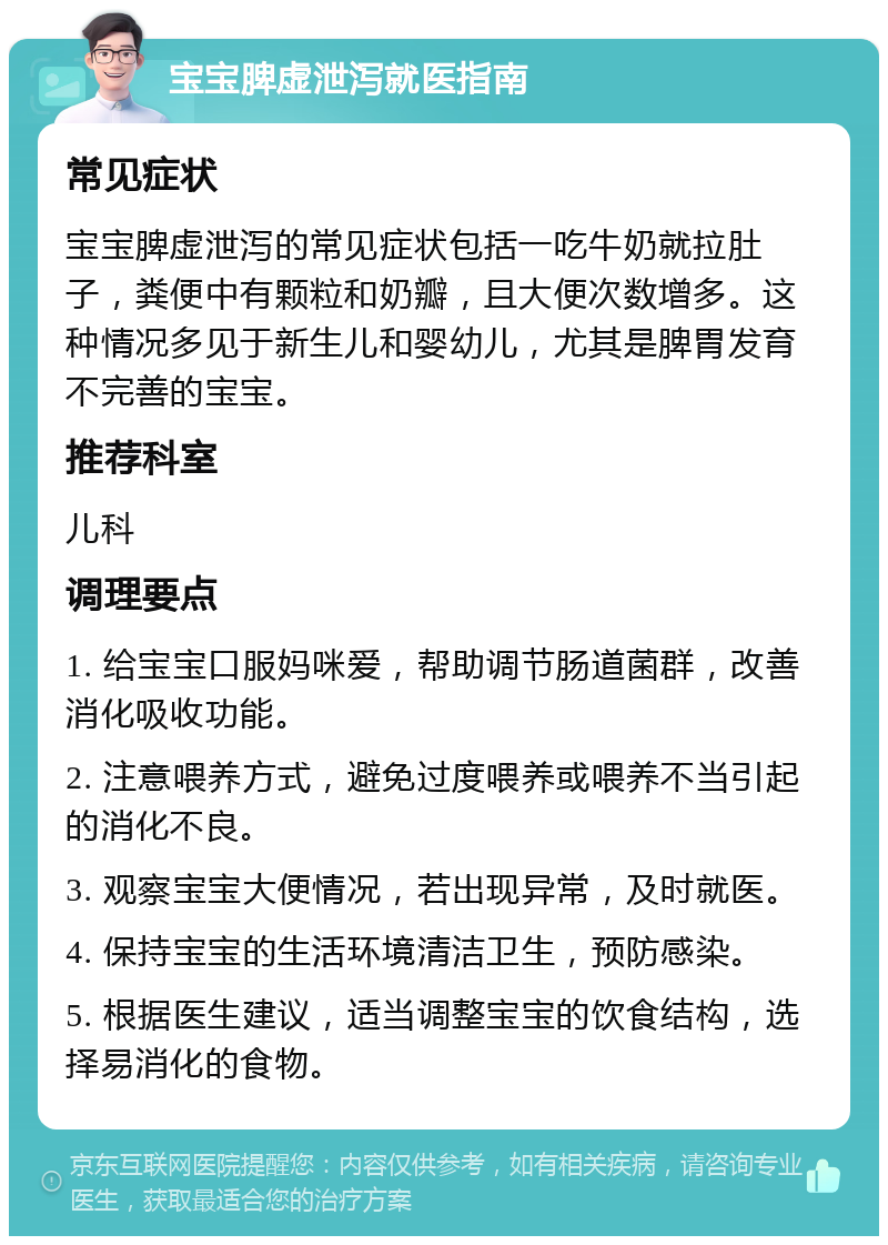 宝宝脾虚泄泻就医指南 常见症状 宝宝脾虚泄泻的常见症状包括一吃牛奶就拉肚子，粪便中有颗粒和奶瓣，且大便次数增多。这种情况多见于新生儿和婴幼儿，尤其是脾胃发育不完善的宝宝。 推荐科室 儿科 调理要点 1. 给宝宝口服妈咪爱，帮助调节肠道菌群，改善消化吸收功能。 2. 注意喂养方式，避免过度喂养或喂养不当引起的消化不良。 3. 观察宝宝大便情况，若出现异常，及时就医。 4. 保持宝宝的生活环境清洁卫生，预防感染。 5. 根据医生建议，适当调整宝宝的饮食结构，选择易消化的食物。