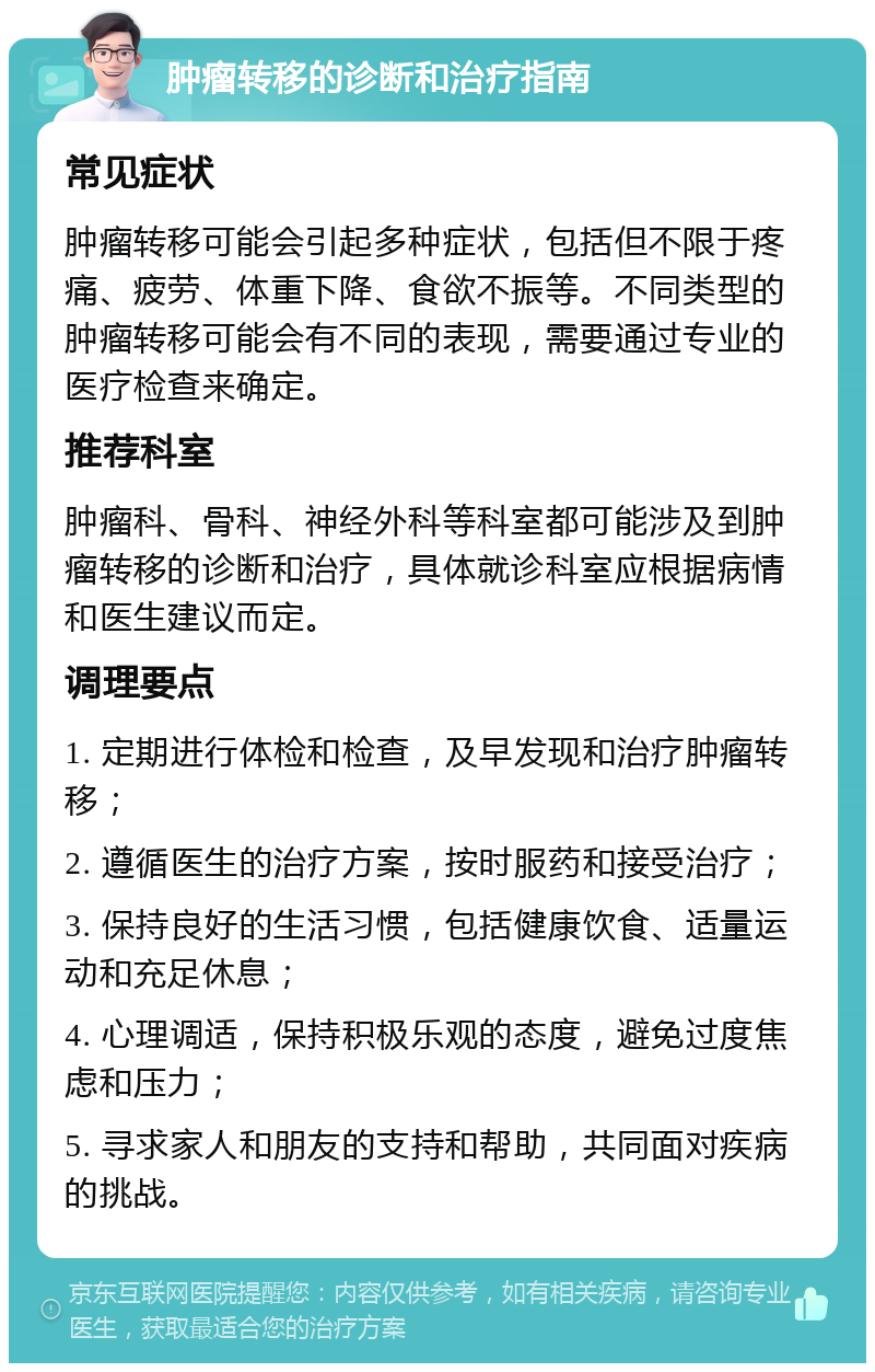 肿瘤转移的诊断和治疗指南 常见症状 肿瘤转移可能会引起多种症状，包括但不限于疼痛、疲劳、体重下降、食欲不振等。不同类型的肿瘤转移可能会有不同的表现，需要通过专业的医疗检查来确定。 推荐科室 肿瘤科、骨科、神经外科等科室都可能涉及到肿瘤转移的诊断和治疗，具体就诊科室应根据病情和医生建议而定。 调理要点 1. 定期进行体检和检查，及早发现和治疗肿瘤转移； 2. 遵循医生的治疗方案，按时服药和接受治疗； 3. 保持良好的生活习惯，包括健康饮食、适量运动和充足休息； 4. 心理调适，保持积极乐观的态度，避免过度焦虑和压力； 5. 寻求家人和朋友的支持和帮助，共同面对疾病的挑战。