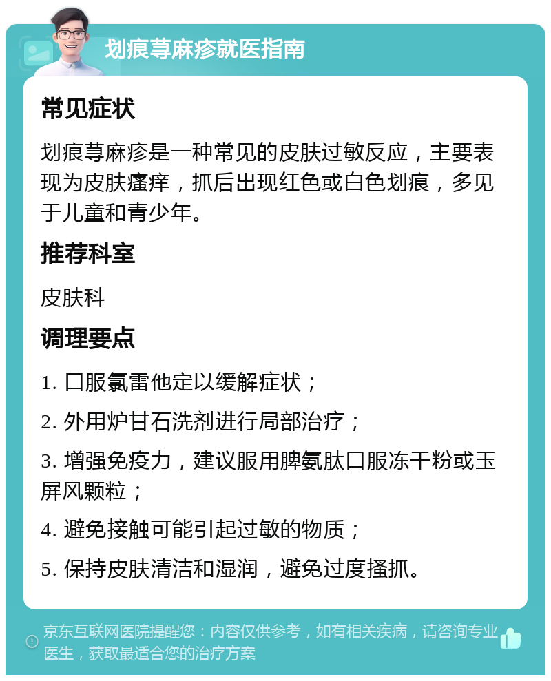 划痕荨麻疹就医指南 常见症状 划痕荨麻疹是一种常见的皮肤过敏反应，主要表现为皮肤瘙痒，抓后出现红色或白色划痕，多见于儿童和青少年。 推荐科室 皮肤科 调理要点 1. 口服氯雷他定以缓解症状； 2. 外用炉甘石洗剂进行局部治疗； 3. 增强免疫力，建议服用脾氨肽口服冻干粉或玉屏风颗粒； 4. 避免接触可能引起过敏的物质； 5. 保持皮肤清洁和湿润，避免过度搔抓。