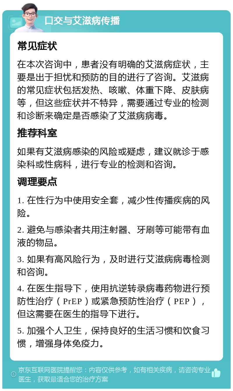 口交与艾滋病传播 常见症状 在本次咨询中，患者没有明确的艾滋病症状，主要是出于担忧和预防的目的进行了咨询。艾滋病的常见症状包括发热、咳嗽、体重下降、皮肤病等，但这些症状并不特异，需要通过专业的检测和诊断来确定是否感染了艾滋病病毒。 推荐科室 如果有艾滋病感染的风险或疑虑，建议就诊于感染科或性病科，进行专业的检测和咨询。 调理要点 1. 在性行为中使用安全套，减少性传播疾病的风险。 2. 避免与感染者共用注射器、牙刷等可能带有血液的物品。 3. 如果有高风险行为，及时进行艾滋病病毒检测和咨询。 4. 在医生指导下，使用抗逆转录病毒药物进行预防性治疗（PrEP）或紧急预防性治疗（PEP），但这需要在医生的指导下进行。 5. 加强个人卫生，保持良好的生活习惯和饮食习惯，增强身体免疫力。