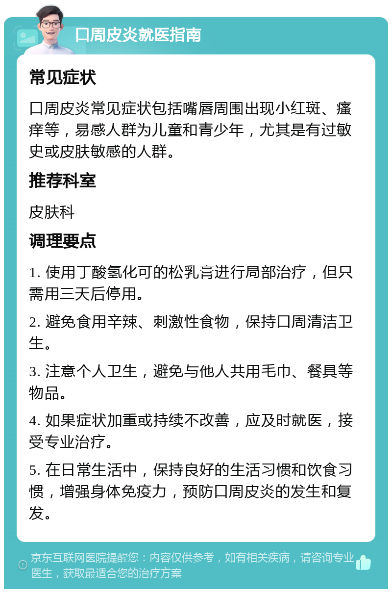 口周皮炎就医指南 常见症状 口周皮炎常见症状包括嘴唇周围出现小红斑、瘙痒等，易感人群为儿童和青少年，尤其是有过敏史或皮肤敏感的人群。 推荐科室 皮肤科 调理要点 1. 使用丁酸氢化可的松乳膏进行局部治疗，但只需用三天后停用。 2. 避免食用辛辣、刺激性食物，保持口周清洁卫生。 3. 注意个人卫生，避免与他人共用毛巾、餐具等物品。 4. 如果症状加重或持续不改善，应及时就医，接受专业治疗。 5. 在日常生活中，保持良好的生活习惯和饮食习惯，增强身体免疫力，预防口周皮炎的发生和复发。