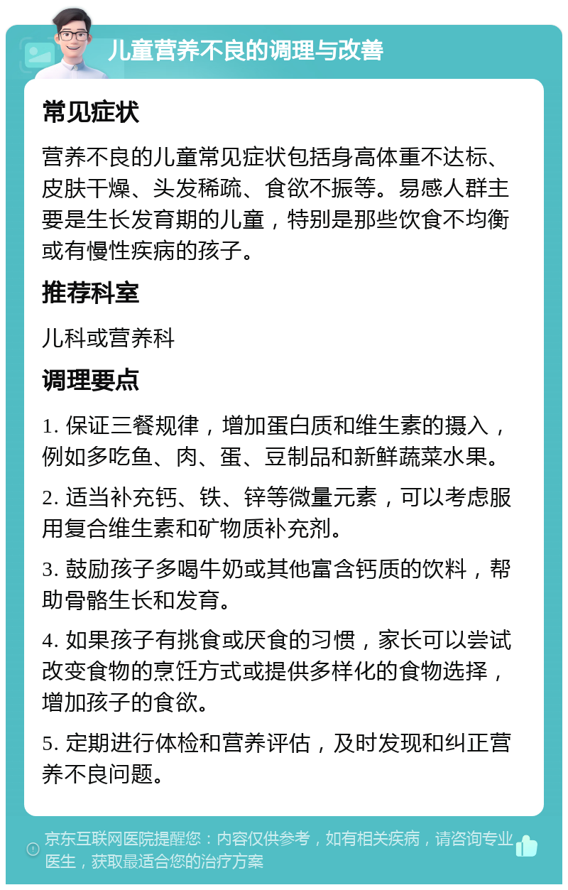 儿童营养不良的调理与改善 常见症状 营养不良的儿童常见症状包括身高体重不达标、皮肤干燥、头发稀疏、食欲不振等。易感人群主要是生长发育期的儿童，特别是那些饮食不均衡或有慢性疾病的孩子。 推荐科室 儿科或营养科 调理要点 1. 保证三餐规律，增加蛋白质和维生素的摄入，例如多吃鱼、肉、蛋、豆制品和新鲜蔬菜水果。 2. 适当补充钙、铁、锌等微量元素，可以考虑服用复合维生素和矿物质补充剂。 3. 鼓励孩子多喝牛奶或其他富含钙质的饮料，帮助骨骼生长和发育。 4. 如果孩子有挑食或厌食的习惯，家长可以尝试改变食物的烹饪方式或提供多样化的食物选择，增加孩子的食欲。 5. 定期进行体检和营养评估，及时发现和纠正营养不良问题。