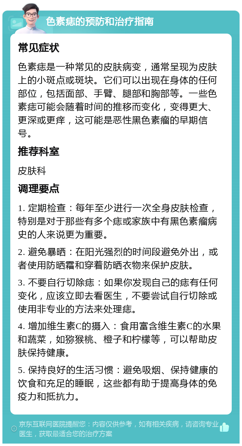 色素痣的预防和治疗指南 常见症状 色素痣是一种常见的皮肤病变，通常呈现为皮肤上的小斑点或斑块。它们可以出现在身体的任何部位，包括面部、手臂、腿部和胸部等。一些色素痣可能会随着时间的推移而变化，变得更大、更深或更痒，这可能是恶性黑色素瘤的早期信号。 推荐科室 皮肤科 调理要点 1. 定期检查：每年至少进行一次全身皮肤检查，特别是对于那些有多个痣或家族中有黑色素瘤病史的人来说更为重要。 2. 避免暴晒：在阳光强烈的时间段避免外出，或者使用防晒霜和穿着防晒衣物来保护皮肤。 3. 不要自行切除痣：如果你发现自己的痣有任何变化，应该立即去看医生，不要尝试自行切除或使用非专业的方法来处理痣。 4. 增加维生素C的摄入：食用富含维生素C的水果和蔬菜，如猕猴桃、橙子和柠檬等，可以帮助皮肤保持健康。 5. 保持良好的生活习惯：避免吸烟、保持健康的饮食和充足的睡眠，这些都有助于提高身体的免疫力和抵抗力。