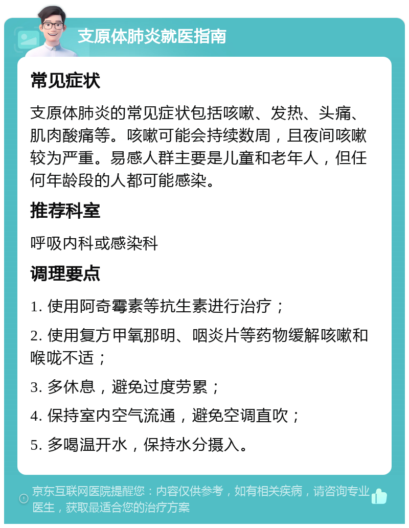 支原体肺炎就医指南 常见症状 支原体肺炎的常见症状包括咳嗽、发热、头痛、肌肉酸痛等。咳嗽可能会持续数周，且夜间咳嗽较为严重。易感人群主要是儿童和老年人，但任何年龄段的人都可能感染。 推荐科室 呼吸内科或感染科 调理要点 1. 使用阿奇霉素等抗生素进行治疗； 2. 使用复方甲氧那明、咽炎片等药物缓解咳嗽和喉咙不适； 3. 多休息，避免过度劳累； 4. 保持室内空气流通，避免空调直吹； 5. 多喝温开水，保持水分摄入。