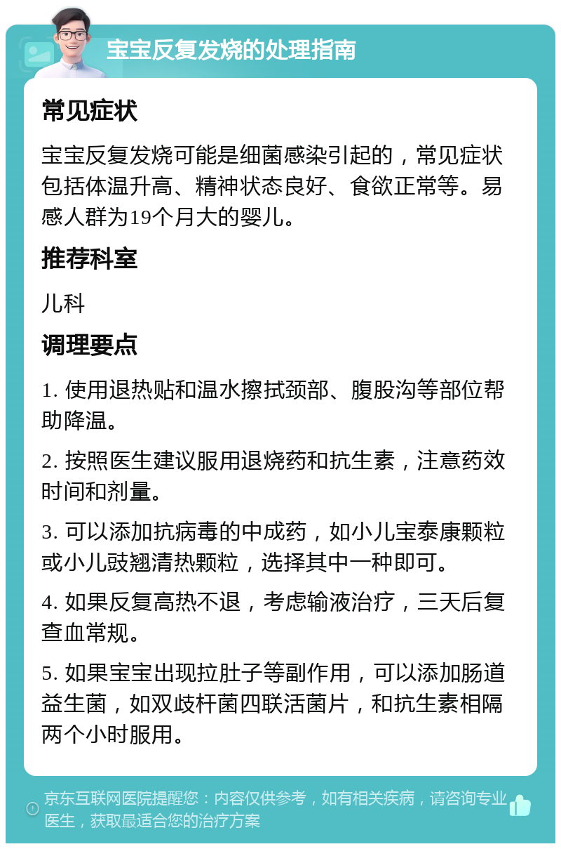 宝宝反复发烧的处理指南 常见症状 宝宝反复发烧可能是细菌感染引起的，常见症状包括体温升高、精神状态良好、食欲正常等。易感人群为19个月大的婴儿。 推荐科室 儿科 调理要点 1. 使用退热贴和温水擦拭颈部、腹股沟等部位帮助降温。 2. 按照医生建议服用退烧药和抗生素，注意药效时间和剂量。 3. 可以添加抗病毒的中成药，如小儿宝泰康颗粒或小儿豉翘清热颗粒，选择其中一种即可。 4. 如果反复高热不退，考虑输液治疗，三天后复查血常规。 5. 如果宝宝出现拉肚子等副作用，可以添加肠道益生菌，如双歧杆菌四联活菌片，和抗生素相隔两个小时服用。