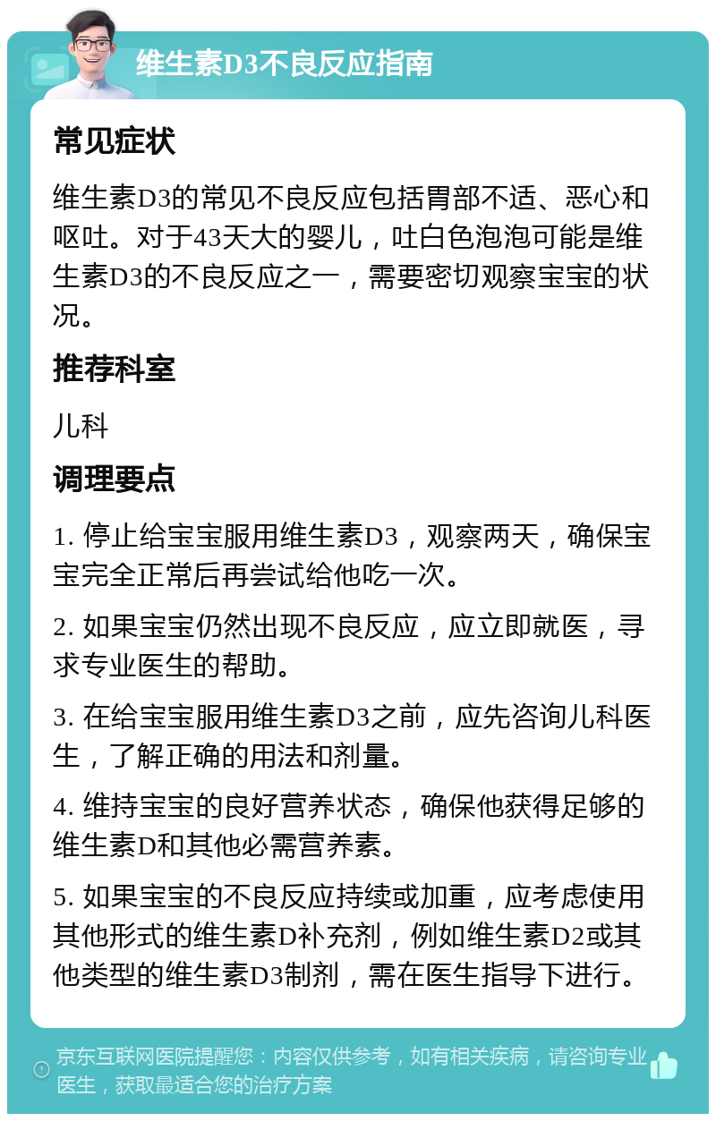 维生素D3不良反应指南 常见症状 维生素D3的常见不良反应包括胃部不适、恶心和呕吐。对于43天大的婴儿，吐白色泡泡可能是维生素D3的不良反应之一，需要密切观察宝宝的状况。 推荐科室 儿科 调理要点 1. 停止给宝宝服用维生素D3，观察两天，确保宝宝完全正常后再尝试给他吃一次。 2. 如果宝宝仍然出现不良反应，应立即就医，寻求专业医生的帮助。 3. 在给宝宝服用维生素D3之前，应先咨询儿科医生，了解正确的用法和剂量。 4. 维持宝宝的良好营养状态，确保他获得足够的维生素D和其他必需营养素。 5. 如果宝宝的不良反应持续或加重，应考虑使用其他形式的维生素D补充剂，例如维生素D2或其他类型的维生素D3制剂，需在医生指导下进行。