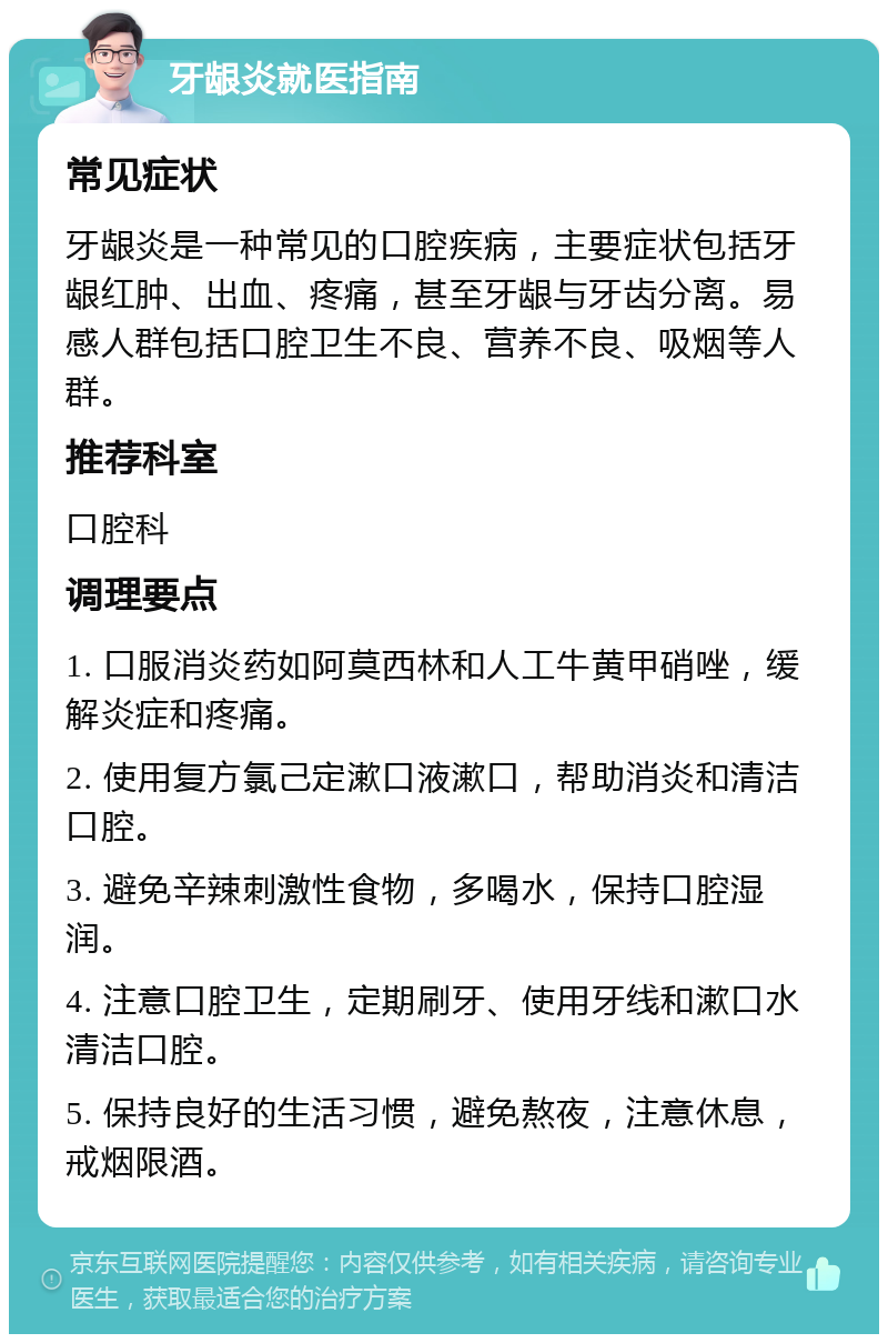 牙龈炎就医指南 常见症状 牙龈炎是一种常见的口腔疾病，主要症状包括牙龈红肿、出血、疼痛，甚至牙龈与牙齿分离。易感人群包括口腔卫生不良、营养不良、吸烟等人群。 推荐科室 口腔科 调理要点 1. 口服消炎药如阿莫西林和人工牛黄甲硝唑，缓解炎症和疼痛。 2. 使用复方氯己定漱口液漱口，帮助消炎和清洁口腔。 3. 避免辛辣刺激性食物，多喝水，保持口腔湿润。 4. 注意口腔卫生，定期刷牙、使用牙线和漱口水清洁口腔。 5. 保持良好的生活习惯，避免熬夜，注意休息，戒烟限酒。