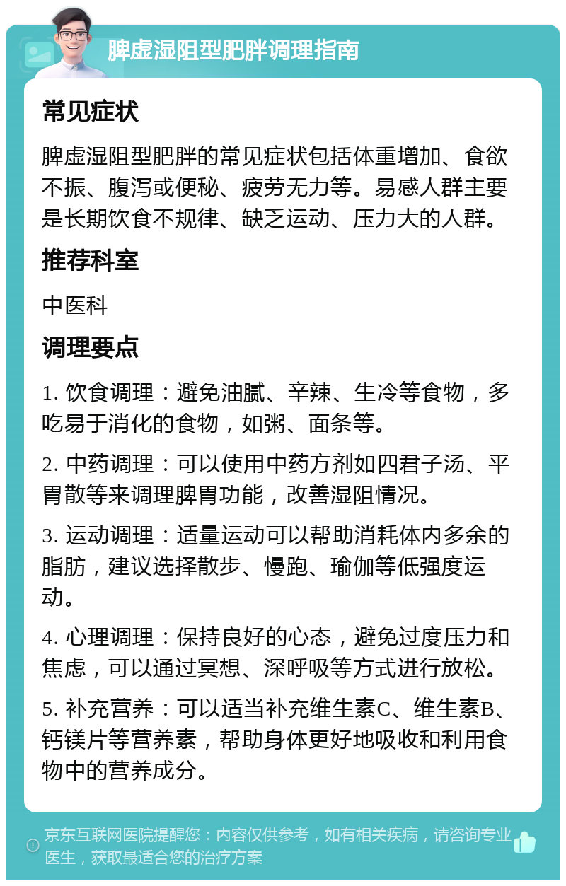 脾虚湿阻型肥胖调理指南 常见症状 脾虚湿阻型肥胖的常见症状包括体重增加、食欲不振、腹泻或便秘、疲劳无力等。易感人群主要是长期饮食不规律、缺乏运动、压力大的人群。 推荐科室 中医科 调理要点 1. 饮食调理：避免油腻、辛辣、生冷等食物，多吃易于消化的食物，如粥、面条等。 2. 中药调理：可以使用中药方剂如四君子汤、平胃散等来调理脾胃功能，改善湿阻情况。 3. 运动调理：适量运动可以帮助消耗体内多余的脂肪，建议选择散步、慢跑、瑜伽等低强度运动。 4. 心理调理：保持良好的心态，避免过度压力和焦虑，可以通过冥想、深呼吸等方式进行放松。 5. 补充营养：可以适当补充维生素C、维生素B、钙镁片等营养素，帮助身体更好地吸收和利用食物中的营养成分。