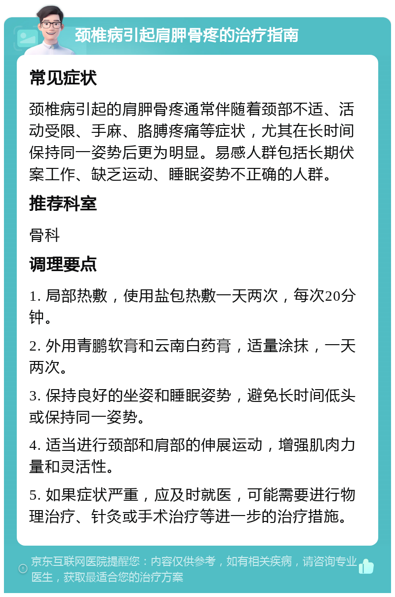 颈椎病引起肩胛骨疼的治疗指南 常见症状 颈椎病引起的肩胛骨疼通常伴随着颈部不适、活动受限、手麻、胳膊疼痛等症状，尤其在长时间保持同一姿势后更为明显。易感人群包括长期伏案工作、缺乏运动、睡眠姿势不正确的人群。 推荐科室 骨科 调理要点 1. 局部热敷，使用盐包热敷一天两次，每次20分钟。 2. 外用青鹏软膏和云南白药膏，适量涂抹，一天两次。 3. 保持良好的坐姿和睡眠姿势，避免长时间低头或保持同一姿势。 4. 适当进行颈部和肩部的伸展运动，增强肌肉力量和灵活性。 5. 如果症状严重，应及时就医，可能需要进行物理治疗、针灸或手术治疗等进一步的治疗措施。