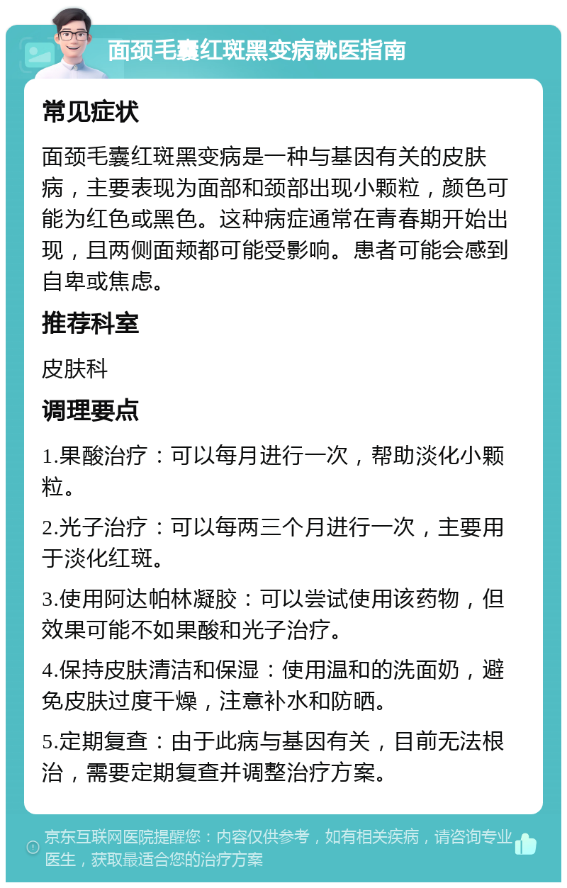 面颈毛囊红斑黑变病就医指南 常见症状 面颈毛囊红斑黑变病是一种与基因有关的皮肤病，主要表现为面部和颈部出现小颗粒，颜色可能为红色或黑色。这种病症通常在青春期开始出现，且两侧面颊都可能受影响。患者可能会感到自卑或焦虑。 推荐科室 皮肤科 调理要点 1.果酸治疗：可以每月进行一次，帮助淡化小颗粒。 2.光子治疗：可以每两三个月进行一次，主要用于淡化红斑。 3.使用阿达帕林凝胶：可以尝试使用该药物，但效果可能不如果酸和光子治疗。 4.保持皮肤清洁和保湿：使用温和的洗面奶，避免皮肤过度干燥，注意补水和防晒。 5.定期复查：由于此病与基因有关，目前无法根治，需要定期复查并调整治疗方案。