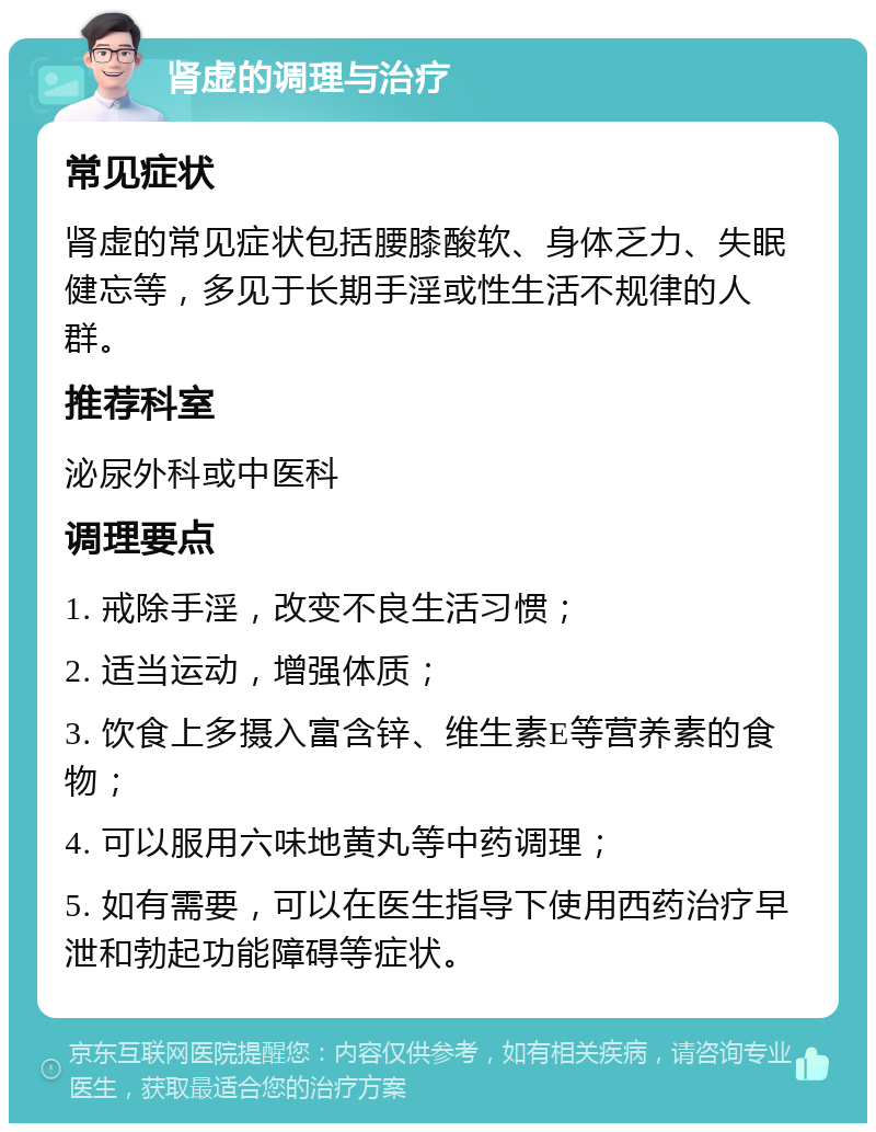 肾虚的调理与治疗 常见症状 肾虚的常见症状包括腰膝酸软、身体乏力、失眠健忘等，多见于长期手淫或性生活不规律的人群。 推荐科室 泌尿外科或中医科 调理要点 1. 戒除手淫，改变不良生活习惯； 2. 适当运动，增强体质； 3. 饮食上多摄入富含锌、维生素E等营养素的食物； 4. 可以服用六味地黄丸等中药调理； 5. 如有需要，可以在医生指导下使用西药治疗早泄和勃起功能障碍等症状。