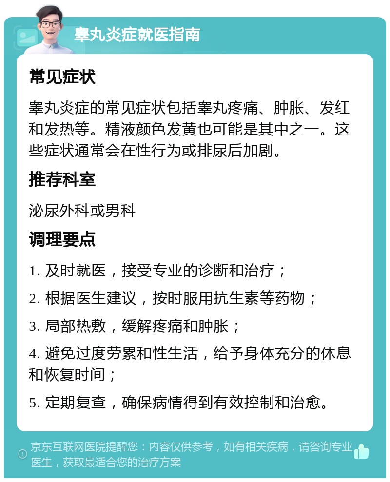 睾丸炎症就医指南 常见症状 睾丸炎症的常见症状包括睾丸疼痛、肿胀、发红和发热等。精液颜色发黄也可能是其中之一。这些症状通常会在性行为或排尿后加剧。 推荐科室 泌尿外科或男科 调理要点 1. 及时就医，接受专业的诊断和治疗； 2. 根据医生建议，按时服用抗生素等药物； 3. 局部热敷，缓解疼痛和肿胀； 4. 避免过度劳累和性生活，给予身体充分的休息和恢复时间； 5. 定期复查，确保病情得到有效控制和治愈。